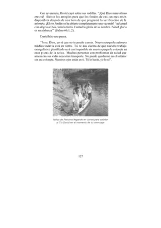 Con reverencia, David cayó sobre sus rodillas. “¡Qué Dios maravilloso
eres tú! Hiciste los arreglos para que los fondos de casi un mes estén
disponibles después de una hora de que programé la verificación de la
avioneta. ¡El río Jordán se ha abierto completamente una vez más! ‘Aclamad
con alegría a Dios, toda la tierra. Cantad la gloria de su nombre. Poned gloria
en su alabanza’” (Salmo 66:1, 2).

    David hizo una pausa.

     “Pero, Dios, yo sé que no te puedo cansar. Nuestra pequeña avioneta
médica todavía está en tierra. Tú te das cuenta de que nuestro trabajo
evangelístico planificado será casi imposible sin nuestra pequeña avioneta en
esas pistas de la selva. Muchas personas con problemas de salud que
amenazan sus vidas necesitan transporte. No puedo quedarme en el interior
sin esa avioneta. Nuestros ojos están en ti. Tú lo harás, yo lo sé”.




                                     127
 