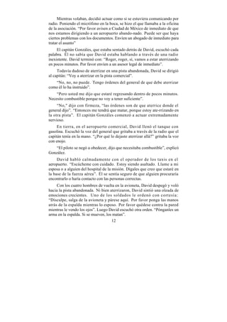 Mientras volaban, decidió actuar como si se estuviera comunicando por
radio. Poniendo el micrófono en la boca, se hizo el que llamaba a la oficina
de la asociación. “Por favor avisen a Ciudad de México de inmediato de que
nos estamos dirigiendo a un aeropuerto abando-nado. Puede ser que haya
ciertos problemas con los documentos. Envíen un abogado de inmediato para
tratar el asunto”
     El capitán Gonzáles, que estaba sentado detrás de David, escuchó cada
palabra. Él no sabía que David estaba hablando a través de una radio
inexistente. David terminó con: “Roger, roger, sí, vamos a estar aterrizando
en pocos minutos. Por favor envíen a un asesor legal de inmediato”.
     Todavía dudoso de aterrizar en una pista abandonada, David se dirigió
al capitán: “Voy a aterrizar en la pista comercial”.
   “No, no, no puede. Tengo órdenes del general de que debe aterrizar
como él lo ha instruido”.
    “Pero usted me dijo que estaré regresando dentro de pocos minutos.
Necesito combustible porque no voy a tener suficiente”.
     “No," dijo con firmeza, “las órdenes son de que aterrice donde el
general dijo”. “Entonces me tendrá que matar, porque estoy ate-rrizando en
la otra pista”. El capitán Gonzáles comenzó a actuar extremadamente
nervioso.
     En tierra, en el aeropuerto comercial, David llenó el tanque con
gasolina. Escuchó la voz del general que gritaba a través de la radio que el
capitán tenía en la mano. “¿Por qué lo dejaste aterrizar allá?” gritaba la voz
con enojo.
    “El piloto se negó a obedecer, dijo que necesitaba combustible”, explicó
González.
     David habló calmadamente con el operador de los taxis en el
aeropuerto. “Escúcheme con cuidado. Estoy siendo asaltado. Llame a mi
esposa o a alguien del hospital de la misión. Dígales que creo que estaré en
la base de la fuerza aérea”. Él se sentía seguro de que alguien procuraría
encontrarlo o haría contacto con las personas correctas.
     Con los cuatro hombres de vuelta en la avioneta, David despegó y voló
hacia la pista abandonada. Ni bien aterrizaron, David sintió una oleada de
emociones crecientes. Uno de los soldados le ordenó con cortesía:
“Disculpe, salga de la avioneta y párese aquí. Por favor ponga las manos
atrás de la espalda mientras lo esposo. Por favor quédese contra la pared
mientras le vendo los ojos”. Luego David escuchó otra orden. “Pónganles un
arma en la espalda. Si se mueven, los matan”.
                                     12
 
