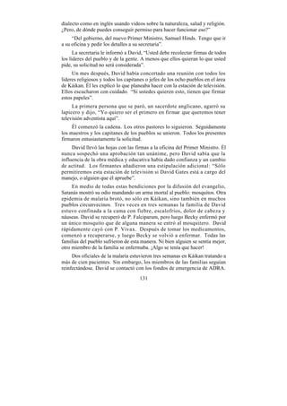dialecto como en inglés usando videos sobre la naturaleza, salud y religión.
¿Pero, de dónde puedes conseguir permiso para hacer funcionar eso?”
     “Del gobierno, del nuevo Primer Ministro, Samuel Hinds. Tengo que ir
a su oficina y pedir los detalles a su secretaria”.
      La secretaria le informó a David, “Usted debe recolectar firmas de todos
los líderes del pueblo y de la gente. A menos que ellos quieran lo que usted
pide, su solicitud no será considerada”.
     Un mes después, David había concertado una reunión con todos los
líderes religiosos y todos los capitanes o jefes de los ocho pueblos en el área
de Káikan. Él les explicó lo que planeaba hacer con la estación de televisión.
Ellos escucharon con cuidado. “Si ustedes quieren esto, tienen que firmar
estos papeles”.
     La primera persona que se paró, un sacerdote anglicano, agarró su
lapicero y dijo, “Yo quiero ser el primero en firmar que queremos tener
televisión adventista aquí”.
     Él comenzó la cadena. Los otros pastores lo siguieron. Seguidamente
los maestros y los capitanes de los pueblos se unieron. Todos los presentes
firmaron entusiastamente la solicitud.
     David llevó las hojas con las firmas a la oficina del Primer Ministro. Él
nunca sospechó una aprobación tan unánime, pero David sabía que la
influencia de la obra médica y educativa había dado confianza y un cambio
de actitud. Los firmantes añadieron una estipulación adicional: “Sólo
permitiremos esta estación de televisión si David Gates está a cargo del
manejo, o alguien que él apruebe”.
     En medio de todas estas bendiciones por la difusión del evangelio,
Satanás mostró su odio mandando un arma mortal al pueblo: mosquitos. Otra
epidemia de malaria brotó, no sólo en Káikan, sino también en muchos
pueblos circunvecinos. Tres veces en tres semanas la familia de David
estuvo confinada a la cama con fiebre, escalofríos, dolor de cabeza y
náuseas. David se recuperó de P. Falciparum, pero luego Becky enfermó por
un único mosquito que de alguna manera se entró al mosquitero. David
rápidamente cayó con P. Vivax. Después de tomar los medicamentos,
comenzó a recuperarse, y luego Becky se volvió a enfermar. Todas las
familias del pueblo sufrieron de esta manera. Ni bien alguien se sentía mejor,
otro miembro de la familia se enfermaba. ¡Algo se tenía que hacer!
     Dos oficiales de la malaria estuvieron tres semanas en Káikan tratando a
más de cien pacientes. Sin embargo, los miembros de las familias seguían
reinfectándose. David se contactó con los fondos de emergencia de ADRA.
                                     131
 
