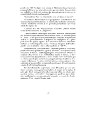 para la serie NET 98, él paró en la Unidad de Administración de Frecuencia
para que le hicieran una aclaración técnica que necesitaba. Dan descubrió
que ya había recibido instrucciones del gabinete para proceder con la
concesión de la licencia para la estación”.
    “¡Sorprendente! Rara vez funcionan las cosas tan rápido en Guyana”.
     “Escucha esto. Ellos nos han dicho que podremos usar el Canal 7. Ese
era el canal que queríamos debido a su proximidad a las bandas comerciales.
Y mucho más barata, también. Y nos gustó el significado del siete con el
sábado del séptimo día.
     “Cuéntame de la NET 98 que comienza en octubre. ¿Adónde pondrás
los dos platillos satelitales en Georgetown?”
    “Dan está también viniendo para ayudarme a instalarlos. Vamos a poner
uno encima de la iglesia Esmirna donde Winston asiste, y el otro en la iglesia
de Linden. Las dos iglesias están preparando para ser lugares de bajada de la
NET 98. La iglesia de Esmirna ha preparado una carpa grande en la iglesia
para las visitas que se esperan. Han encontrado a muchos interesados
mediante la visitación puerta a puerta. Yo sé que el Espíritu de Dios hará
grandes cosas en esta área a través del evangelismo de NET 98”.
     Desde entonces, David comenzó a tener una agenda de vuelos muy
pesada, brindando ayuda médica y para el desarrollo a ocho pueblos de los
alrededores de Káikan. De Phillippi llegaron noticias tristes. Durante su
ausencia ocho personas en ese pueblo habían muerto de malaria. Él llevó
nuevos suministros de combustible y aceite para las cuatro motosierras que
se estaban usando para cortar la madera para el segundo edificio de la
escuela en Paruima. También vio los tablones amontonados en pilas
esperando ser usados ni bien comenzara la construcción del edificio para la
estación de televisión de Kamarang.
     Pero David encaraba un problema serio. Descubrió que sólo tenía
dinero suficiente para pagar a los cortadores de madera por el trabajo de
julio. ¿De dónde conseguiría lo suficiente para cubrir sus salarios para
agosto y parte de septiembre? Con seguridad que Dios, quien había
intervenido tan frecuentemente anteriormente, proveería los fondos
necesarios. Él oró y esperó. No pasó nada.




                                     137
 