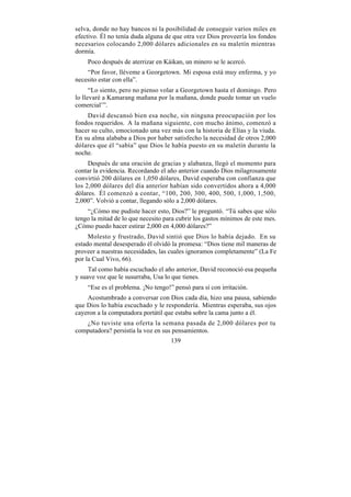 selva, donde no hay bancos ni la posibilidad de conseguir varios miles en
efectivo. Él no tenía duda alguna de que otra vez Dios proveería los fondos
necesarios colocando 2,000 dólares adicionales en su maletín mientras
dormía.
    Poco después de aterrizar en Káikan, un minero se le acercó.
    “Por favor, lléveme a Georgetown. Mi esposa está muy enferma, y yo
necesito estar con ella”.
      “Lo siento, pero no pienso volar a Georgetown hasta el domingo. Pero
lo llevaré a Kamarang mañana por la mañana, donde puede tomar un vuelo
comercial’”.
    David descansó bien esa noche, sin ninguna preocupación por los
fondos requeridos. A la mañana siguiente, con mucho ánimo, comenzó a
hacer su culto, emocionado una vez más con la historia de Elías y la viuda.
En su alma alababa a Dios por haber satisfecho la necesidad de otros 2,000
dólares que él “sabía” que Dios le había puesto en su maletín durante la
noche.
     Después de una oración de gracias y alabanza, llegó el momento para
contar la evidencia. Recordando el año anterior cuando Dios milagrosamente
convirtió 200 dólares en 1,050 dólares, David esperaba con confianza que
los 2,000 dólares del día anterior habían sido convertidos ahora a 4,000
dólares. Él comenzó a contar, “100, 200, 300, 400, 500, 1,000, 1,500,
2,000”. Volvió a contar, llegando sólo a 2,000 dólares.
    “¿Cómo me pudiste hacer esto, Dios?” le preguntó. “Tú sabes que sólo
tengo la mitad de lo que necesito para cubrir los gastos mínimos de este mes.
¿Cómo puedo hacer estirar 2,000 en 4,000 dólares?”
     Molesto y frustrado, David sintió que Dios lo había dejado. En su
estado mental desesperado él olvidó la promesa: “Dios tiene mil maneras de
proveer a nuestras necesidades, las cuales ignoramos completamente” (La Fe
por la Cual Vivo, 66).
     Tal como había escuchado el año anterior, David reconoció esa pequeña
y suave voz que le susurraba, Usa lo que tienes.
    “Ese es el problema. ¡No tengo!” pensó para sí con irritación.
    Acostumbrado a conversar con Dios cada día, hizo una pausa, sabiendo
que Dios lo había escuchado y le respondería. Mientras esperaba, sus ojos
cayeron a la computadora portátil que estaba sobre la cama junto a él.
   ¿No tuviste una oferta la semana pasada de 2,000 dólares por tu
computadora? persistía la voz en sus pensamientos.
                                    139
 