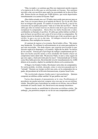“Hijo, tu madre y yo sentimos que Dios nos impresionó anoche respecto
a la urgencia de la obra que se está haciendo en Guyana. Nos sentimos
movidos a dar con sacrificio para suplir las necesidades de la obra de Dios
allá. Hemos hecho un cheque por 4,000 dólares, que serán depositados
inmediatamente a tu cuenta en Guyana. Papá”.
     ¡Dios había actuado otra vez! Él había intervenido para proveer para su
obra. Esta vez no puso dinero en el maletín de David. En vez de ello, Dios
hizo un milagro más grande. Él cambió el corazón de David, y movió los
corazones de sus padres para poner “todo en el altar del sacrificio”. David
sabía que ellos no tenían reservas en efectivo más de lo que él tenía para
reemplazar la computadora. Ahora Dios los había bendecido a todos
confiándoles un llamado al sacrificio. Él sabía que ambos habían recibido el
gozo de hacer un sacrificio real, como él lo tuvo al dar su computadora. De
alguna manera las bendiciones de Dios hacen que el dar sea primero que el
recibir, lo que a su vez es dar más. Al trabajar a través de sus hijos
obedientes, Dios multiplica los recursos.
     Al caminar de regreso a la avioneta, David alabó a Dios. “Me siento
muy bendecido. Tú confiaste lo suficientemente en mi como para pedirme lo
que más necesitaba. Sin duda alguna, que seguirás proveyendo lo que
necesito según tú lo dispongas y a tu manera. Algún día me darás ‘los deseos
de mi corazón’. Gracias por el privilegio de trabajar completamente por fe.
Que este hecho sencillo anime a otros alrededor del mundo a hacer un
compromiso total a darte todo. Mi precioso Padre, te amo y estoy seguro de
que eres capaz, y harás provisión para los tuyos”. Entusiasmado por la forma
como Dios había provisto, David decidió invertir inmediatamente los 4,000
dólares en la escuela y duplicó la cantidad de obreros en la construcción.
     Al llegar a los Estados Unidos, David pasó varios días sin computadora.
Se sentía perdido, inválido, desnudo, como si estuviera pasando por la
“retirada”. Durante ese tiempo recibió una carta, en la computadora de su
padre, del presidente de la División Interamericana, el pastor Israel Leito.
   “He recolectado algunos fondos para ti personalmente. Quisiera
comprarte un teléfono celular satelital. Sé que podrías usar uno”.
      Varios días después el pensamiento se le vino, Posiblemente el
presidente me pueda autorizar comprar otra cosa que no sea un teléfono
celular. Descubrió que el presidente no estaba en su oficina, sino en Brasil
asistiendo al Concilio Anual. Así, David envió este mensaje electrónico:
    “Aprecio mucho su amabilidad al ofrecerme un teléfono celular. Sin
embargo, ¿me permitiría comprar en vez de eso una computadora portátil?”

                                    142
 