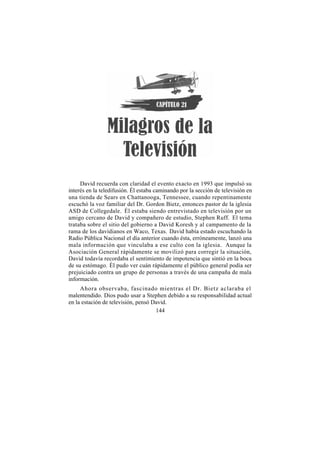 David recuerda con claridad el evento exacto en 1993 que impulsó su
interés en la teledifusión. Él estaba caminando por la sección de televisión en
una tienda de Sears en Chattanooga, Tennessee, cuando repentinamente
escuchó la voz familiar del Dr. Gordon Bietz, entonces pastor de la iglesia
ASD de Collegedale. Él estaba siendo entrevistado en televisión por un
amigo cercano de David y compañero de estudio, Stephen Ruff. El tema
trataba sobre el sitio del gobierno a David Koresh y al campamento de la
rama de los davidianos en Waco, Texas. David había estado escuchando la
Radio Pública Nacional el día anterior cuando ésta, erróneamente, lanzó una
mala información que vinculaba a ese culto con la iglesia. Aunque la
Asociación General rápidamente se movilizó para corregir la situación,
David todavía recordaba el sentimiento de impotencia que sintió en la boca
de su estómago. Él pudo ver cuán rápidamente el público general podía ser
prejuiciado contra un grupo de personas a través de una campaña de mala
información.
     Ahora observaba, fascinado mientras el Dr. Bietz aclaraba el
malentendido. Dios pudo usar a Stephen debido a su responsabilidad actual
en la estación de televisión, pensó David.
                                     144
 