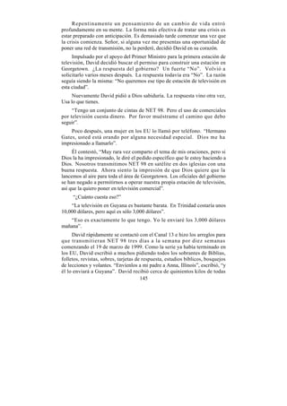 Repentinamente un pensamiento de un cambio de vida entró
profundamente en su mente. La forma más efectiva de tratar una crisis es
estar preparado con anticipación. Es demasiado tarde comenzar una vez que
la crisis comienza. Señor, si alguna vez me presentas una oportunidad de
poner una red de transmisión, no la perderé, decidió David en su corazón.
     Impulsado por el apoyo del Primer Ministro para la primera estación de
televisión, David decidió buscar el permiso para construir una estación en
Georgetown. ¿La respuesta del gobierno? Un fuerte “No”. Volvió a
solicitarlo varios meses después. La respuesta todavía era “No”. La razón
seguía siendo la misma: “No queremos ese tipo de estación de televisión en
esta ciudad”.
     Nuevamente David pidió a Dios sabiduría. La respuesta vino otra vez,
Usa lo que tienes.
     “Tengo un conjunto de cintas de NET 98. Pero el uso de comerciales
por televisión cuesta dinero. Por favor muéstrame el camino que debo
seguir”.
    Poco después, una mujer en los EU lo llamó por teléfono. “Hermano
Gates, usted está orando por alguna necesidad especial. Dios me ha
impresionado a llamarlo”.
     Él contestó, “Muy rara vez comparto el tema de mis oraciones, pero si
Dios la ha impresionado, le diré el pedido específico que le estoy haciendo a
Dios. Nosotros transmitimos NET 98 en satélite en dos iglesias con una
buena respuesta. Ahora siento la impresión de que Dios quiere que la
lancemos al aire para toda el área de Georgetown. Los oficiales del gobierno
se han negado a permitirnos a operar nuestra propia estación de televisión,
así que la quiero poner en televisión comercial”.
     “¿Cuánto cuesta eso?”
    “La televisión en Guyana es bastante barata. En Trinidad costaría unos
10,000 dólares, pero aquí es sólo 3,000 dólares”.
    “Eso es exactamente lo que tengo. Yo le enviaré los 3,000 dólares
mañana”.
     David rápidamente se contactó con el Canal 13 e hizo los arreglos para
que transmitieran NET 98 tres días a la semana por diez semanas
comenzando el 19 de marzo de 1999. Como la serie ya había terminado en
los EU, David escribió a muchos pidiendo todos los sobrantes de Biblias,
folletos, revistas, sobres, tarjetas de respuesta, estudios bíblicos, bosquejos
de lecciones y volantes. “Envíenlos a mi padre a Anna, Illinois”, escribió, “y
él lo enviará a Guyana”. David recibió cerca de quinientos kilos de todas
                                       145
 