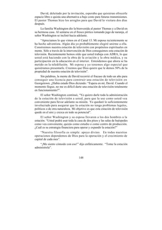 David, deleitado por la invitación, esperaba que quisieran ofrecerle
espacio libre o quizás una alternativa a bajo costo para futuras transmisiones.
El pastor Thomas hizo los arreglos para que David lo visitara dos días
después.
     La familia Washington dio la bienvenida al pastor Thomas y a David en
su hermosa casa. Al sentarse en el fresco pórtico tomando jugo de naranja, el
señor Washington se inclinó hacia adelante.
     “Apreciamos lo que vimos en el Canal 13. Mi esposa recientemente se
ha hecho adventista. Algún día yo probablemente elegiré unirme a ella.
Construimos nuestra estación de televisión con propósitos espirituales en
mente. Sólo a través de la intervención de Dios conseguimos esta estación de
televisión. Recientemente hemos oído que usted trabaja con ADRA, lo que
usted está haciendo con la obra de la aviación y la obra médica, y su
participación en la educación en el interior. Entendemos que ahora se ha
metido en la teledifusión. Mi esposa y yo tenemos algo especial que
quisiéramos presentarle. Creemos que Dios quiere que le demos 50% de la
propiedad de nuestra estación de televisión”.
     Sin palabras, la mente de David recorrió el fracaso de todo un año para
conseguir una licencia para construir una estación de televisió n en
Georgetown. ¿Había estado Dios diciendo: “Espera en mí, David. Cuando el
momento llegue, no me es difícil darte una estación de televisión totalmente
en funcionamiento?”.
     El señor Washington continuó, “Yo quiero darle toda la administración
de la estación de televisión a usted, para que la use como usted vea
conveniente para llevar adelante su misión. Yo quedaré lo suficientemente
involucrado para asegurar que la estación no tenga problemas legales,
políticos o de otra naturaleza. Mi objetivo es que esta estación de televisión
quede en el aire y crezca en todo su potencial”.
     El señor Washington y su esposa llevaron a los dos hombres a la
estación. “Usted podrá usar toda la casa de dos pisos y las salas de huéspedes
como vea conveniente, quizás como estudio o como centro de producción.
¿Cuál es su estrategia financiera para operar y expandir la estación?”
     “Nuestra filosofía es simple: apoyo divino. En todas nuestras
operaciones dependemos de Dios para la operación y el crecimiento de
capital de cada mes”.
    “¡Me siento cómodo con eso!” dijo enfáticamente. “Tome la estación
adminístrela”.


                                     148
 