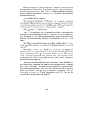Difícilmente podía David esperar para compartir esta maravillosa
noticia con Becky. “Dios acaba de hacer otro milagro. ¿Recuerdas nuestras
oraciones de hace dos días? Bien, Dios no sólo ha confirmado claramente
nuestro llamado al ministerio, sino que lo ha confirmado dándonos una
estación de televisión”.
    “No entiendo. ¿Cómo puede ser?”
     “Dios impresionó al señor Washington y a su esposa a tener una
estación de teledifusión totalmente operativa, incluyendo todos los activos,
en nuestras manos para terminar la obra de Dios aquí. Obviamente que Dios
intenta usar la obra de la transmisión para difundir el evangelio”.
    “Pero, ¿quién la va a administrar?”
     “Esto va a demandar un nivel de personal voluntario y recursos mucho
mayores de lo que hemos experimentado. La verdad es que se trata de una
tarea del tamaño de Dios, para cuyo éxito sólo Dios puede llevarse el crédito.
Tenemos que descartar todos los límites preconcebidos de lo que él va a
hacer”.
    “Uau! Siento que todo el cuerpo se me hace piel de gallina. ¿Te has
comprometido a aceptar esta tarea a pesar de cuan costosa o imposible
parezca?”
     “Sí, Becky. Tenemos que aprender con una experiencia de primera
mano de que el Dios a quien servimos no tiene límites. Tenemos que avanzar
hacia delante animados de que él proveerá durante los días difíciles que
vienen. Antes de su propuesta final, vamos a tener varias sesiones con los
Washington para discutir asuntos operativos y fijar los planes estratégicos
para la operación y expansión”.
     “Temo que Satanás esté bastante enojado con esto, David. Él va a hacer
todo lo que pueda para evitar que esa estación sea usada por Dios. A medida
que el señor Washington y su esposa comiencen a entender nuestra filosofía
de dependencia de Dios para todo, temo que Satanás comience su guerra de
dudas. Necesitamos a otros que oren en todas partes para pedir a Dios que
encierre en un círculo a la familia Washington con luz del cielo que los
proteja de los ataques malignos de Satanás”.




                                     149
 