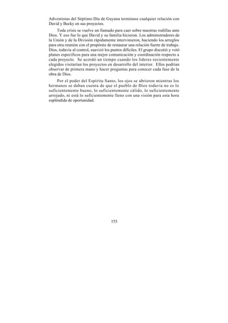Adventistas del Séptimo Día de Guyana terminase cualquier relación con
David y Becky en sus proyectos.
     Toda crisis se vuelve un llamado para caer sobre nuestras rodillas ante
Dios. Y eso fue lo que David y su familia hicieron. Los administradores de
la Unión y de la División rápidamente intervinieron, haciendo los arreglos
para otra reunión con el propósito de restaurar una relación fuerte de trabajo.
Dios, todavía al control, suavizó los puntos difíciles. El grupo discutió y votó
planes específicos para una mejor comunicación y coordinación respecto a
cada proyecto. Se acordó un tiempo cuando los líderes recientemente
elegidos visitarían los proyectos en desarrollo del interior. Ellos podrían
observar de primera mano y hacer preguntas para conocer cada fase de la
obra de Dios.
     Por el poder del Espíritu Santo, los ojos se abrieron mientras los
hermanos se daban cuenta de que el pueblo de Dios todavía no es lo
suficientemente bueno, lo suficientemente cálido, lo suficientemente
arrojado, ni está lo suficientemente lleno con una visión para esta hora
espléndida de oportunidad.




                                      155
 