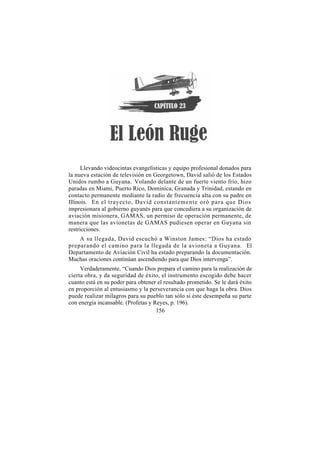 Llevando videocintas evangelísticas y equipo profesional donados para
la nueva estación de televisión en Georgetown, David salió de los Estados
Unidos rumbo a Guyana. Volando delante de un fuerte viento frío, hizo
paradas en Miami, Puerto Rico, Dominica, Granada y Trinidad, estando en
contacto permanente mediante la radio de frecuencia alta con su padre en
Illinois. En el trayecto, David constantemente oró para que Dios
impresionara al gobierno guyanés para que concediera a su organización de
aviación misionera, GAMAS, un permiso de operación permanente, de
manera que las avionetas de GAMAS pudiesen operar en Guyana sin
restricciones.
    A su llegada, David escuchó a Winston James: “Dios ha estado
preparando el camino para la llegada de la avioneta a Guyana. El
Departamento de Aviación Civil ha estado preparando la documentación.
Muchas oraciones continúan ascendiendo para que Dios intervenga”.
     Verdaderamente, “Cuando Dios prepara el camino para la realización de
cierta obra, y da seguridad de éxito, el instrumento escogido debe hacer
cuanto está en su poder para obtener el resultado prometido. Se le dará éxito
en proporción al entusiasmo y la perseverancia con que haga la obra. Dios
puede realizar milagros para su pueblo tan sólo si éste desempeña su parte
con energía incansable. (Profetas y Reyes, p. 196).
                                     156
 