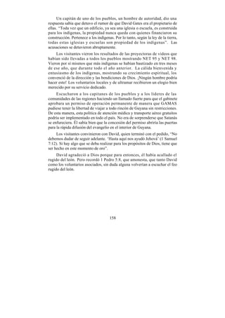 Un capitán de uno de los pueblos, un hombre de autoridad, dio una
respuesta sabia que detuvo el rumor de que David Gates era el propietario de
ellas. “Toda vez que un edificio, ya sea una iglesia o escuela, es construida
para los indígenas, la propiedad nunca queda con quienes financiaron su
construcción. Pertenece a los indígenas. Por lo tanto, según la ley de la tierra,
todas estas iglesias y escuelas son propiedad de los indígenas”. Las
acusaciones se detuvieron abruptamente.
    Los visitantes vieron los resultados de las proyectoras de videos que
habían sido llevadas a todos los pueblos mostrando NET 95 y NET 98.
Vieron por sí mismos que más indígenas se habían bautizado en tres meses
de ese año, que durante todo el año anterior. La cálida bienvenida y
entusiasmo de los indígenas, mostrando su crecimiento espiritual, los
convenció de la dirección y las bendiciones de Dios. ¡Ningún hombre podría
hacer esto! Los voluntarios locales y de ultramar recibieron un elogio bien
merecido por su servicio dedicado.
     Escucharon a los capitanes de los pueblos y a los líderes de las
comunidades de las regiones haciendo un llamado fuerte para que el gabinete
aprobara un permiso de operación permanente de manera que GAMAS
pudiese tener la libertad de viajar a todo rincón de Guyana sin restricciones.
De esta manera, esta política de atención médica y transporte aéreo gratuitos
podría ser implementado en todo el país. No era de sorprenderse que Satanás
se enfureciera. Él sabía bien que la concesión del permiso abriría las puertas
para la rápida difusión del evangelio en el interior de Guyana.
     Los visitantes convinieron con David, quien terminó con el pedido, “No
debemos dudar de seguir adelante. ‘Hasta aquí nos ayudó Jehová’ (1 Samuel
7:12). Si hay algo que se deba realizar para los propósitos de Dios, tiene que
ser hecho en este momento de oro”.
     David agradeció a Dios porque para entonces, él había acallado el
rugido del león. Pero recordó 1 Pedro 5:8, que amonesta, que tanto David
como los voluntarios asociados, sin duda alguna volverían a escuchar el feo
rugido del león.




                                      158
 