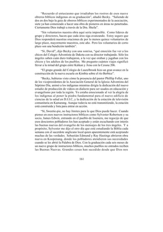“Recuerdo el entusiasmo que irradiaban los rostros de esos nueve
obreros bíblicos indígenas en su graduación”, añadió Becky. “Saliendo de
dos en dos bajo la guía de obreros bíblicos experimentados de la asociación,
siete ya han comenzado a hacer una obra de pioneros en áreas no penetradas.
Ciertamente Dios trabajó a través de la Dra. Sheila”.
     “Sin voluntarios nuestra obra aquí sería imposible. Como líderes de
grupo y directores, hacen que cada área siga avanzando. Estoy seguro que
Dios responderá nuestras oraciones de por lo menos quince voluntarios de
largo plazo, mayormente maestros, este año. Pero los voluntarios de corto
plazo son una bendición también”.
     “Sí, David”, dijo Becky con una sonrisa, “qué emoción fue ver a los
chicos del Colegio Adventista de Dakota con su director trabajando. Sólo los
ángeles saben cuán duro trabajaron, a la vez que oraban y jugaban con los
chicos y los adultos de los pueblos. Me pregunto cuántos viajes significó
llevar a la mitad del grupo entre Káikan y Arau con la Cessna 206.
    “El grupo grande del Colegio de Laurelbrook hizo un gran avance en la
construcción de la nueva escuela en Kimbia sobre el río Berbice”.
     “Becky, hubieras visto cómo la presencia del pastor Philllip Follet, uno
de los vicepresidentes de la Asociación General de la Iglesia Adventista del
Séptimo Día, animó a los indígenas mientras dirigía la dedicación del nuevo
estudio de producción de videos en dialecto para ser usados en educación y
evangelismo por toda la región. Yo estaba emocionado al ver la alegría de
los indígenas al poner la piedra fundamental para el nuevo edificio de
ciencias de la salud en D.I.I.C, y la dedicación de la estación de televisión
comunitaria en Kamarang. Aunque todavía no está transmitiendo, la estación
está construida y lista para entrar en acción.
     “Sí, Sweetie-pie, no hay límites para lo que Dios puede hacer. Cuando
pienso en esos nuevos instructores bíblicos como Sylvester Robertson y su
socio, James Edwin, entrando en el pueblo de Isseneru, me regocijo de que
esos doscientos pobladores los han aceptado y están escuchando con interés
las buenas nuevas del evangelio de los mensajes de los tres ángeles. Y a
propósito, Sylvester me dijo el otro día que está estudiando la Biblia cada
semana con el sacerdote anglicano local quien aparentemente está aceptando
muchas de las verdades. Sebastián Edmund y Ray Hastings abrieron obra
nueva en Koopenang, donde los pobladores atendieron sus necesidades
cuando se les abrió la Palabra de Dios. Con la graduación cada seis meses de
un nuevo grupo de instructores bíblicos, muchos pueblos no entrados reciben
las Buenas Nuevas. Grandes cosas han sucedido desde que Dios nos


                                    161
 