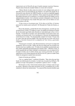 impresionó con la filosofía de que él podía manejar nuestras finanzas.
Nuestra única forma de recaudar fondos es a través de la oración”.
     “Ahora, David, tú sabes cómo me siento al verte trabajar tanto, pero sé
que Dios previó la necesidad de que llegues a ser parte del equipo de la
asociación como director de ADRA/Guyana, no como un empleado pagado
por la asociación sino como voluntario. Estoy segura de que parte del éxito
del trabajo descansa en la confianza y la estrecha relación de trabajo con los
administradores locales. Con tu director asistente trabajando en la oficina de
ADRA en Georgetown, has estado libre para estar con los líderes en seis
nuevos países este año.
    “Cuán cierta es la promesa que ‘Si la obra es de Dios, él mismo
proveerá los medios para realizarla’ (El Deseado de Todas las Gentes, p.
339).
     Pocos días después, cuando David voló a Georgetown, escuchó que una
avioneta local, Cessna 172 estaba en venta. Se trataba de la primera avioneta
de un solo motor que había sido ofrecida en venta desde que se fue a vivir a
Guyana. Él decidió no perder esta oportunidad crucial para tener una
avioneta con licencia local. En el aeropuerto el director de mantenimiento
corrió hacia él y le dijo, “Si está pensando comprar la Cessna 172 que está
en venta, tiene que moverse rápido. Hay otros dos que ya se han visto con el
dueño y Gerente General de la compañía de Taxi Aéreo, queriendo
comprarla”.
     “Gracias por avisarme”, dijo David mientras corría por la rampa del
aeropuerto. Oró en voz alta, “Señor, por favor no dejes que esa avioneta con
licencia local sea vendida a otro. Tú sabes de los pueblos no penetrados que
han estado esperando pacientemente por muchos años”. Mientras corría, se
sentía agradecido por haber hablado recientemente con un amigo de los
Estados Unidos que le había dicho que estaría poniendo un regalo
significativo en la cuenta bancaria de David en los EU, para ser usado como
fondo de emergencia cuando fuera necesario.
    Llamó al Gerente por teléfono.
     “Así, es, capitán Gates”, confirmó el hombre. “Hay otros dos que han
hecho sus ofertas para la avioneta. Le daré una cita para las 4:00 p.m. Mi
política es el que viene primero, es el primero a quien se sirve”. Y colgó.
     David miró su reloj. Tenía treinta minutos para ir al banco antes de que
se cerrara. Mientras corría para encontrar un taxi, las palabras de su culto
matutino le dieron las instrucciones: “La causa de Dios necesita hombres que


                                     162
 