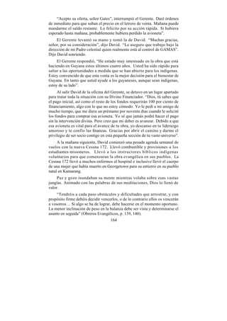 “Acepto su oferta, señor Gates”, interrumpió el Gerente. Daré órdenes
de inmediato para que suban el precio en el letrero de venta. Mañana puede
mandarme el saldo restante. Lo felicito por su acción rápida. Si hubiera
esperado hasta mañana, probablemente hubiera perdido la avioneta”.
     El Gerente levantó su mano y tomó la de David. “Muchas gracias,
señor, por su consideración”, dijo David. “Le aseguro que trabajo bajo la
dirección de mi Padre celestial quien realmente está al control de GAMAS”.
Dijo David sonriendo.
     El Gerente respondió, “He estado muy interesado en la obra que está
haciendo en Guyana estos últimos cuatro años. Usted ha sido rápido para
saltar a las oportunidades a medida que se han abierto para los indígenas.
Estoy convencido de que esta venta es la mejor decisión para el bienestar de
Guyana. En tanto que usted ayude a los guyaneses, aunque sean indígenas,
estoy de su lado”.
      Al salir David de la oficina del Gerente, se detuvo en un lugar apartado
para tratar toda la situación con su Divino Financiador. “Dios, tú sabes que
el pago inicial, así como el resto de los fondos requerirán 100 por ciento de
financiamiento, algo con lo que no estoy cómodo. Yo le pedí a mi amigo de
mucho tiempo, que me diera un préstamo por noventa días cuando le solicité
los fondos para comprar esa avioneta. Yo sé que jamás podré hacer el pago
sin la intervención divina. Pero creo que mi deber es avanzar. Debido a que
esa avioneta es vital para el avance de tu obra, yo descanso en tu liderazgo
amoroso y te confío las finanzas. Gracias por abrir el camino y darme el
privilegio de ser socio contigo en esta pequeña sección de tu vasto universo”.
     A la mañana siguiente, David comenzó una pesada agenda semanal de
vuelos con la nueva Cessna 172. Llevó combustible y provisiones a los
estudiantes misioneros. Llevó a los instructores bíblicos indígenas
voluntarios para que comenzaran la obra evangélica en sus pueblos. La
Cessna 172 llevó a muchos enfermos al hospital e inclusive llevó el cuerpo
de una mujer que había muerto en Georgetown para su entierro en su pueblo
natal en Kamarang.
     Paz y gozo inundaban su mente mientras volaba sobre esas vastas
junglas. Animado con las palabras de sus meditaciones, Dios lo llenó de
valor.
     “Tendréis a cada paso obstáculos y dificultades que arrostrar, y con
propósito firme debéis decidir vencerlos, o de lo contrario ellos os vencerán
a vosotros… Si algo se ha de lograr, debe hacerse en el momento oportuno.
La menor inclinación de peso en la balanza debe ser vista y determinarse el
asunto en seguida” (Obreros Evangélicos, p. 139, 140).
                                     164
 