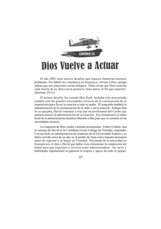 El año 2001 trajo nuevos desafíos que algunos llamarían enormes
problemas. Por hábito los voluntarios en Guyana se volvían a Dios, porque
sabían que sus soluciones serían milagros. Ellos creían que Dios controla
cada faceta de su obra con la promesa “para daros el fin que esperáis”
(Jeremías 29:11).
     El primer desafío fue cuando Dan Peek, luchaba solo procurando
cumplir con las grandes necesidades técnicas de la construcción de la
transmisora para llevar la estación a todo su poder. Él manejaba también la
administración de la comunicación de la radio y de la estación. Aunque Dan
no se quejaba, David comenzó a orar por un profesional del Caribe que
pudiera asumir la administración de la estación. Eso fortalecería el sabor
local de la administración mientras liberaba a Dan para que se centrara en las
necesidades técnicas.
     La respuesta de Dios estaba viniendo prontamente. Esther Cedeño, una
ex alumna de David en la Caribbean Union College de Trinidad, respondió.
Con un título en administración de empresas de la Universidad Andrews, ya
había servido cerca de un año en el pueblo de Arau como maestra misionera
antes de regresar a su hogar en Trinidad. Percatada de la necesidad en
Georgetown, le dijo a David que había visto claramente la conducción del
Señor para que regresara y sirviera como administradora. Su tacto y
habilidades rápidamente se ganaron el respeto y apoyo de todo el equipo.

                                     167
 