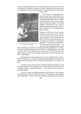 cisterna nunca había estado llena en la historia de la escuela, pero ahora, con
el aumento del volumen y la presión, se llenó y rebalsó en unas cinco horas.
Los estudiantes cavaron pozos para dirigir el agua de desborde a los huertos
                                      de la escuela.
                                          Dios mostró su habilidad para
                                     proveer usando las habilidades de
                                     David Hosick, quien dedicó sus talentos
                                     de ingeniería para Dios. D.I.I.C. tendría
                                     constantemente una fuente de agua
                                     durante la época de sequía. Con el flujo
                                     añadido, todo edificio del campus
                                     tendría agua pura por cañería. Jesús, el
                                     agua de vida, provee abundantemente
                                     para sus Hijos.
                                      Alabando a Dios por estos regalos
                                      milagrosos del cielo, David tuvo que
                                      volver su atención a otro documento
                                      muy importante. Por los primeros dos
                                      años él había estado manejando las
                                      avionetas de GAMAS con permisos
                                      temporales. Luego llegó el ultimátum,
                                      “No más permisos temporales. Sus
                                      avionetas están obligadas a permanecer
en tierra hasta que el gobierno le conceda un permiso permanente”. La única
manera de que David pudiera volar al interior era alquilando una Cessna 206
a un precio de unos 250 dólares por hora o una Twin Islander por 350
dólares la hora. Cada vuelo llevando suministros al interior costaría entre
850 y 1,200 dólares.
     Compartiendo su preocupación con su buen amigo Winston James,
David le explicó que “GAMAS necesitaba desesperadamente el permiso del
gobierno de Guyana para realizar oficialmente el programa de aviación en el
país”.
     “Tú sabes que las visitas recientes del Primer Ministro a Paruima, y del
Presidente del país a Kamarang, han colocado nuestra solicitud de permiso
en primer plano”, respondió Winston. “¿No pediste una cita con el
presidente Jagdeo?”
     “Sí, lo hice. Junto con la administración de la Asociación, nos reunimos
con él el lunes 2 octubre de 2000 a las 4:00 p.m. Preparamos un plan maestro
para ‘bombardear’ al cielo con nuestras peticiones. Cada iglesia en el interior
                                     169
 