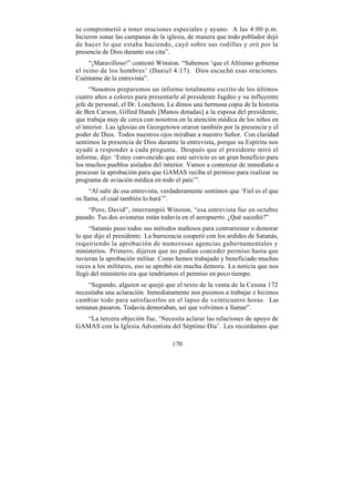 se comprometió a tener oraciones especiales y ayuno. A las 4:00 p.m.
hicieron sonar las campanas de la iglesia, de manera que todo poblador dejó
de hacer lo que estaba haciendo, cayó sobre sus rodillas y oró por la
presencia de Dios durante esa cita”.
     “¡Maravilloso!” contestó Winston. “Sabemos ‘que el Altísimo gobierna
el reino de los hombres’ (Daniel 4:17). Dios escuchó esas oraciones.
Cuéntame de la entrevista”.
      “Nosotros preparemos un informe totalmente escrito de los últimos
cuatro años a colores para presentarle al presidente Jagdeo y su influyente
jefe de personal, el Dr. Loncheon. Le dimos una hermosa copia de la historia
de Ben Carson, Gifted Hands [Manos dotadas] a la esposa del presidente,
que trabaja muy de cerca con nosotros en la atención médica de los niños en
el interior. Las iglesias en Georgetown oraron también por la presencia y el
poder de Dios. Todos nuestros ojos miraban a nuestro Señor. Con claridad
sentimos la presencia de Dios durante la entrevista, porque su Espíritu nos
ayudó a responder a cada pregunta. Después que el presidente miró el
informe, dijo: ‘Estoy convencido que este servicio es un gran beneficio para
los muchos pueblos aislados del interior. Vamos a comenzar de inmediato a
procesar la aprobación para que GAMAS reciba el permiso para realizar su
programa de aviación médica en todo el país’”.
      “Al salir de esa entrevista, verdaderamente sentimos que ‘Fiel es el que
os llama, el cual también lo hará’”.
    “Pero, David”, interrumpió Winston, “esa entrevista fue en octubre
pasado. Tus dos avionetas están todavía en el aeropuerto. ¿Qué sucedió?”
     “Satanás puso todos sus métodos mañosos para contrarrestar o demorar
lo que dijo el presidente. La burocracia cooperó con los ardides de Satanás,
requiriendo la aprobación de numerosas agencias gubernamentales y
ministerios. Primero, dijeron que no podían conceder permiso hasta que
tuvieran la aprobación militar. Como hemos trabajado y beneficiado muchas
veces a los militares, eso se aprobó sin mucha demora. La noticia que nos
llegó del ministerio era que tendríamos el permiso en poco tiempo.
    “Segundo, alguien se quejó que el texto de la venta de la Cessna 172
necesitaba una aclaración. Inmediatamente nos pusimos a trabajar e hicimos
cambiar todo para satisfacerlos en el lapso de veinticuatro horas. Las
semanas pasaron. Todavía demoraban, así que volvimos a llamar”.
  “La tercera objeción fue, ‘Necesita aclarar las relaciones de apoyo de
GAMAS con la Iglesia Adventista del Séptimo Día’. Les recordamos que

                                     170
 