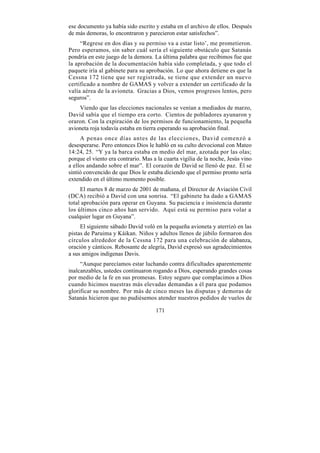 ese documento ya había sido escrito y estaba en el archivo de ellos. Después
de más demoras, lo encontraron y parecieron estar satisfechos”.
     “Regrese en dos días y su permiso va a estar listo’, me prometieron.
Pero esperamos, sin saber cuál sería el siguiente obstáculo que Satanás
pondría en este juego de la demora. La última palabra que recibimos fue que
la aprobación de la documentación había sido completada, y que todo el
paquete iría al gabinete para su aprobación. Lo que ahora detiene es que la
Cessna 172 tiene que ser registrada, se tiene que extender un nuevo
certificado a nombre de GAMAS y volver a extender un certificado de la
valía aérea de la avioneta. Gracias a Dios, vemos progresos lentos, pero
seguros”.
    Viendo que las elecciones nacionales se venían a mediados de marzo,
David sabía que el tiempo era corto. Cientos de pobladores ayunaron y
oraron. Con la expiración de los permisos de funcionamiento, la pequeña
avioneta roja todavía estaba en tierra esperando su aprobación final.
     A penas once días antes de las elecciones, David comenzó a
desesperarse. Pero entonces Dios le habló en su culto devocional con Mateo
14:24, 25. “Y ya la barca estaba en medio del mar, azotada por las olas;
porque el viento era contrario. Mas a la cuarta vigilia de la noche, Jesús vino
a ellos andando sobre el mar”. El corazón de David se llenó de paz. Él se
sintió convencido de que Dios le estaba diciendo que el permiso pronto sería
extendido en el último momento posible.
     El martes 8 de marzo de 2001 de mañana, el Director de Aviación Civil
(DCA) recibió a David con una sonrisa. “El gabinete ha dado a GAMAS
total aprobación para operar en Guyana. Su paciencia e insistencia durante
los últimos cinco años han servido. Aquí está su permiso para volar a
cualquier lugar en Guyana”.
     El siguiente sábado David voló en la pequeña avioneta y aterrizó en las
pistas de Paruima y Káikan. Niños y adultos llenos de júbilo formaron dos
círculos alrededor de la Cessna 172 para una celebración de alabanza,
oración y cánticos. Rebosante de alegría, David expresó sus agradecimientos
a sus amigos indígenas Davis.
     “Aunque parecíamos estar luchando contra dificultades aparentemente
inalcanzables, ustedes continuaron rogando a Dios, esperando grandes cosas
por medio de la fe en sus promesas. Estoy seguro que complacimos a Dios
cuando hicimos nuestras más elevadas demandas a él para que podamos
glorificar su nombre. Por más de cinco meses las disputas y demoras de
Satanás hicieron que no pudiésemos atender nuestros pedidos de vuelos de

                                     171
 