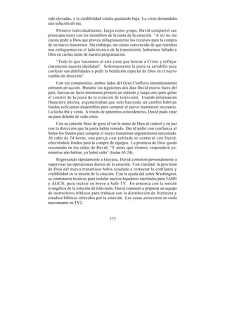 sido elevadas, y la credibilidad estaba quedando baja. La crisis demandaba
una solución divina.
    Primero individualmente, luego como grupo, David compartió sus
preocupaciones con los miembros de la junta de la estación. “A mi no me
cuesta pedir a Dios que provea milagrosamente los recursos para la compra
de un nuevo transmisor. Sin embargo, me siento convencido de que mientras
nos enfoquemos en el lado técnico de la transmisión, habremos fallado a
Dios en ciertas áreas de nuestra programación.
     “Todo lo que lanzamos al aire tiene que honrar a Cristo y reflejar
claramente nuestra identidad”. Solemnemente la junta se arrodilló para
confesar sus debilidades y pedir la bendición especial de Dios en el nuevo
cambio de dirección”.
     Con ese compromiso, ambos lados del Gran Conflicto inmediatamente
entraron en acción. Durante los siguientes dos días David estuvo fuera del
país, fuerzas de fuera intentaron primero un método y luego otro para quitar
el control de la junta de la estación de televisión. Usando información
financiera interna, argumentaban que sólo haciendo un cambio habrían
fondos suficientes disponibles para comprar el nuevo transmisor necesario.
La lucha iba y venía. A través de aparentes coincidencias, David pudo estar
un paso delante de cada crisis.
     Con su corazón lleno de gozo al ver la mano de Dios al control y en paz
con la dirección que la junta había tomado, David pidió con confianza al
Señor los fondos para comprar el nuevo transmisor urgentemente necesitado.
Al cabo de 24 horas, una pareja casi jubilada se contactó con David,
ofreciéndole fondos para la compra de equipos. La promesa de Dios quedó
resonando en los oídos de David, “Y antes que clamen, responderé yo:
mientras aún hablan, yo habré oído” (Isaías 65:24).
     Regresando rápidamente a Guyana, David comenzó personalmente a
supervisar las operaciones diarias de la estación. Con claridad, la provisión
de Dios del nuevo transmisor había ayudado a restaurar la confianza y
credibilidad en la misión de la estación. Con la ayuda del señor Washington,
se contrataron técnicos para instalar nuevos bajadores satelitales para 3ABN
y AGCN, para incluir en breve a Safe TV. En armonía con la misión
evangélica de la estación de televisión, David comenzó a preparar un equipo
de instructores bíblicos para trabajar con la distribución de literatura y
estudios bíblicos ofrecidos por la estación. Las cosas estuvieron en onda
nuevamente en TV2.


                                    173
 