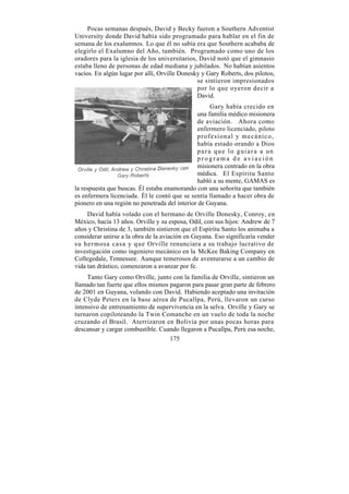Pocas semanas después, David y Becky fueron a Southern Adventist
University donde David había sido programado para hablar en el fin de
semana de los exalumnos. Lo que él no sabía era que Southern acababa de
elegirlo el Exalumno del Año, también. Programado como uno de los
oradores para la iglesia de los universitarios, David notó que el gimnasio
estaba lleno de personas de edad mediana y jubilados. No habían asientos
vacíos. En algún lugar por allí, Orville Donesky y Gary Roberts, dos pilotos,
                                               se sintieron impresionados
                                               por lo que oyeron decir a
                                               David.
                                                    Gary había crecido en
                                               una familia médico misionera
                                               de aviación. Ahora como
                                               enfermero licenciado, piloto
                                               profesional y mecánico,
                                               había estado orando a Dios
                                               para que lo guiara a un
                                               programa de aviación
                                               misionera centrado en la obra
                                               médica. El Espíritu Santo
                                               habló a su mente, GAMAS es
la respuesta que buscas. Él estaba enamorando con una señorita que también
es enfermera licenciada. Él le contó que se sentía llamado a hacer obra de
pionero en una región no penetrada del interior de Guyana.
     David había volado con el hermano de Orville Donesky, Conroy, en
México, hacía 13 años. Orville y su esposa, Odil, con sus hijos: Andrew de 7
años y Christina de 3, también sintieron que el Espíritu Santo los animaba a
considerar unirse a la obra de la aviación en Guyana. Eso significaría vender
su hermosa casa y que Orville renunciara a su trabajo lucrativo de
investigación como ingeniero mecánico en la McKee Baking Company en
Collegedale, Tennessee. Aunque temerosos de aventurarse a un cambio de
vida tan drástico, comenzaron a avanzar por fe.
     Tanto Gary como Orville, junto con la familia de Orville, sintieron un
llamado tan fuerte que ellos mismos pagaron para pasar gran parte de febrero
de 2001 en Guyana, volando con David. Habiendo aceptado una invitación
de Clyde Peters en la base aérea de Pucallpa, Perú, llevaron un curso
intensivo de entrenamiento de supervivencia en la selva. Orville y Gary se
turnaron copiloteando la Twin Comanche en un vuelo de toda la noche
cruzando el Brasil. Aterrizaron en Bolivia por unas pocas horas para
descansar y cargar combustible. Cuando llegaron a Pucallpa, Perú esa noche,
                                    175
 