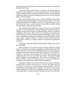 pionero de la obra en la Región 8. Juntos experimentaremos la filosofía del
financiamiento divino.
     “Al mismo tiempo seremos fieles a la iglesia y al mensaje de Dios,
trabajando con los hermanos. Estoy entusiasmado ante la posibilidad de
unirme al pueblo de Dios, trabajando unidos para hacer una contribución
significativa para la salvación de indígenas preciosos que no saben nada del
poder y la gracia de Dios”.
     Poco después David recibió noticias de Warren McDaniel II que había
acompañado al grupo del Colegio de Laurelbrook para trabajar en la nueva
escuela en Kimbia en el río Berbice. Warren y su esposa Jodi, junto con su
hija Taylor de 9 años y su hijo Warren III, de 6 años, también habían
decidido dirigir la nueva escuela en Kimbia.
     David apretó la mano de Becky y susurró, “Lo que más me ha animado
ha sido ver a Orville Donesky y Warren McDaniel; ambos han dado la
espalda a sus posiciones lucrativas de administradores ejecutivos en grandes
compañías a fin de seguir a Dios, junto con sus familias, en lo desconocido,
como voluntarios. Ser un voluntario misionero profesional es más o menos
como ser quemado en la hoguera. Fascinada por el sacrificio radical, la gente
viene a mirar. Al hacerlo, pueden ver el gozo de Dios escrito en todos los
rostros de las “víctimas” y se llegan a infectar con un deseo de experimentar
lo mismo”.
     Demasiado contenta para hablar, Becky limpió las lágrimas que corrían
por sus mejillas.
     David continuó, “Con un buen equipo en Guyana, también he podido
dirigir mi atención a las crecientes necesidades de la Red Familiar del Caribe
(CFN) a través de las islas. Oh, olvidaba decirte que nuestro buen amigo, y
trabajador denominacional de tanto tiempo de Santa Lucía, Gilbert Jn-
Francois, se ha unido a nuestro equipo de la CFN como secretario de la
corporación. Dios mantuvo su promesa con nosotros. Él proveyó la ayuda
que necesitábamos con desesperación. Sólo somos instrumentos en las
manos de Dios, voluntarios dispuestos para el servicio del Maestro,
confiando en Dios para que nos haga de todos una bendición”.
     Inclinando su cabeza con reverencia, David oró en voz alta, “Por favor,
querido Padre, nuestros ojos están en ti. Sólo tú, que puede leer los
corazones y los motivos, puede continuar impresionando a obreros
comprometidos para trabajar como voluntarios. Tú conoces corazones que
estarían dispuestos a sacrificar las comodidades de esta vida, sí, inclusive la
vida misma, para ir ‘a lugares donde el nombre de Cristo no ha sido oído’

                                     177
 