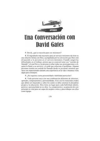 P. David, ¿qué se necesita para ser misionero?
     R. El ingrediente más necesario para un servicio misionero de éxito es
una relación íntima con Dios, acompañada por la convicción que Dios está
dirigiendo a la persona en el servicio misionero. Cuando surgen las
dificultades en el trabajo, pienso que es esencial tener ese “sentido de
llamado”, el cual lleva a la persona a echar todas sus preocupaciones a él,
quien lo llamó a su servicio, y le pide que solucione el problema. Algunas
personas sienten ese sentido de llamado desde su juventud, mientras que
otros son impresionados durante una experiencia en la vida o mientras visita
algún país extranjero.
    P. ¿Se requiere cierta personalidad o habilidad particular?
     R. Toda persona nace con una combinación diferente de intereses,
aptitudes, temperamentos y personalidades. Esos son los materiales crudos
que deben ser mejorados y sobre los cuales se debe construir la disciplina
propia y la educación. Dios tiene un lugar para cada habilidad, talento,
pericia y personalidad en su obra. La comprensión y aceptación de este
principio es vital para ser capaz de aceptar a otros y para trabajar con ellos
como equipo.

                                     179
 