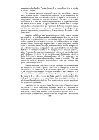 cuales tienes habilidades. Visita a alguien de tu campo de servicio de interés
y pide sus consejos.
     Otra área que realmente me gustaría tratar, para ser misionero, es que
debes ser capaz de hacer bastantes cosas diferentes. Así que en vez de ser un
especialista en un área, yo te sugeriría que diversifiques tu entrenamiento y
busques una combinación de habilidades que satisfarían las diversas
necesidades de la obra. Ser una persona multifacética es muy bueno cuando
se está en primera línea. La especialización es buena para un trabajo
universitario, para un científico que requiere un doctorado para algún área de
servicio que necesita un especialista. Sin embargo, para el trabajo general en
primera línea, tener un entrenamiento en diversos campos de estudio es más
importante.
     La cultura y el idioma local son absolutamente vitales para ser capaces
de comunicar a la gente lo que estás procurando alcanzar. Una vez que hayas
identificado el país en el que estás intentando trabajar, y al cual Dios te ha
abierto la puerta, y estás convencido de que ese es el lugar donde irás, adopta
ese país como si fuese el tuyo propio. Entrena tu mente para pensar y hablar
como si fueras una persona del lugar, procura adoptar el acento. Aunque seas
un norteamericano o de cualquier otro país, cuando adoptas un país debes
hablar de él como si fuese el tuyo. Por ejemplo, cuando estoy en Guayana,
digo: “Nosotros los guayanenses estamos orgullosos de nuestro hermoso
país”. Lo hago a propósito. No soy guayanense, pero he adoptado ese país y
hablo de él como si fuera mi país cuando estoy allí. Y recuerda que es un
honor cuando eres considerado uno de ellos, cuando la gente dice: “Tú eres
uno de los nuestros”. Ese te da de inmediato un status para alcanzar a la
gente y formar tu influencia.
     Específicamente en el área de la aviación, los pilotos necesitan tener por
lo menos una licencia de piloto comercial y un registro de uso de
instrumentos con un mínimo de 500 horas de experiencia. Se recomienda
1,200 horas especialmente para vuelo con instrumentos, pero 500 horas es el
mínimo. El entrenamiento en mantenimiento de aviación es muy importante.
La mayoría de los pilotos tienen que hacer su propio mantenimiento. No
todo país lo requieren, y, por ejemplo, en Guayana necesitamos tener a
alguien que haga el mantenimiento. Pero ser mecánico le permite a uno tener
un mejor cuidado del avión.
    Los pilotos no son meros taxistas. En mi opinión, ellos primero son
misioneros. El avión es sólo una forma de transporte. Ellos deberán
considerar también el entrenamiento en la atención de la salud como
enfermero con licencia, o ser un técnico para emergencias médicas. Y
educación en aconsejamiento, artes industriales, evangelismo – todo eso es
                                   181
 