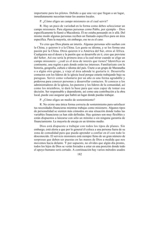 importante para los pilotos. Debido a que una vez que llegan a un lugar,
inmediatamente necesitan tratar los asuntos locales.
    P. ¿Cómo eliges un campo misionero en el cual servir?
    R. Hay un poco de variedad en la forma como debes seleccionar un
campo misionero. Para algunas personas como Pablo, por ejemplo – Dios
específicamente lo llamó a Macedonia. Él no estaba pensando en ir allá. Del
mismo modo algunas personas reciben un llamado específico para un área
específica. Para la mayoría, sin embargo, ese no es el caso.
     Yo creo que Dios planta un interés. Algunas personas sólo sueñan con
la China, y quieren ir a la China. Les gusta su idioma, y se los forma una
pasión por la China. Otros quieren ir a América del Sur, otros al África.
Cualquiera sea el deseo y la pasión que se desarrolle en ti, creo que proviene
del Señor. Así ese sería la primera área a la cual mirar cuando se elige un
campo misionero - ¿cuál es el área de interés que tienes? Identifica un
continente, una región o país donde están tus intereses. Familiarízate con la
historia, geografía, cultura e idioma del país. Únete a un grupo de Maranatha
o a algún otro grupo, y viaje al área adonde te gustaría ir. Desarrolla
contactos con los líderes de la iglesia local porque estarás trabajando bajo su
paraguas. Servir como voluntario por un año es una forma agradable y
poderosa para conocer personas y desarrollar contactos. Si conoces a los
administradores de la iglesia, los pastores y los líderes de la comunidad, así
como los miembros, te dará la base para que seas capaz de tomar esa
decisión. Ser responsable y dependiente, así como una contribución a la obra
local, puede casi asegurar que habrá un lugar donde puedas trabajar.
    P. ¿Cómo eliges un medio de sostenimiento?
     R. No existe una única forma correcta de sostenimiento para satisfacer
tus necesidades financieras mientras trabajas como misionero. Algunos tipos
de personalidad se sienten más cómodos en una situación donde todas las
variables financieras ya han sido definidas. Hay quienes son muy flexibles y
están dispuestos a lanzarse con sólo un mínimo o sin ninguna garantía de
financiamiento. La mayoría de encaja en un término medio.
     Dios está dispuesto a trabajar con todos los tipos de planes. Sin
embargo, está alerta a que por lo general él coloca a una persona fuera de su
zona de comodidad para que pueda aprender a confiar en él con todo lo
desconocido. El servicio misionero está siempre lleno de un gran número de
sorpresas que deben ser puestas en las manos de Dios a medida que nos
movemos hacia delante. Y por supuesto, no olvides que algún día pronto,
todos los hijos de Dios se verán forzados a estar en una posición donde todo
el apoyo humano será cortado. A continuación hay varios métodos usados
                                     182
 
