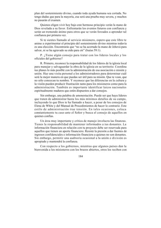 plan del sostenimiento divino, cuando toda ayuda humana sea cortada. No
tengo dudas que para la mayoría, esa será una prueba muy severa, y muchos
no pasarán el examen.
     Quienes eligen vivir hoy bajo este hermoso principio verán la mano de
Dios revelada a su favor. Enfrentarán los eventos futuros con confianza y
serán un tremendo ánimo para otros que se verán forzados a aprender tal
confianza por primera vez.
     Si te sientes llamado al servicio misionero, espero que este libro te
anime a experimentar el principio del sostenimiento divino mientras todavía
es una elección. Encontrarás que “no se ha acortado la mano de Jehová para
salvar, ni se ha agravado su oído para oír” (Isaías 59:1).
     P. ¿Tiene algún consejo para tratar con los líderes locales y los
oficiales del gobierno?
     R. Primero, reconoce la responsabilidad de los líderes de la iglesia local
para manejar y salvaguardar la obra de la iglesia en su territorio. Coordina
tus planes lo más posible con la administración de esa asociación o misión y
unión. Haz una visita personal a los administradores para determinar cuál
será la mejor manera en que puedas ser útil para su misión. Que te vean, que
no sólo conozcan tu nombre. Y reconoce que las diferencias en la cultura y
la visión pueden producir frustración tanto para los misioneros como para la
administración. También es importante identificar laicos nacionales
espiritualmente maduros que estén dispuestos a dar consejos.
     Sin embargo, una palabra de amonestación. Puede ser que haya líderes
que traten de administrar hasta los más mínimos detalles de su campo,
incluyendo lo que Dios te ha llamado a hacer, a pesar de los consejos de
Elena de White y del Manual de Procedimientos de hacer lo contrario. Este
estilo de administración trae tensión. En tales ocasiones, coloca
constantemente tu caso ante el Señor y busca el consejo de aquellos en
quienes confías.
     Un área muy importante y crítica de manejo involucra las finanzas.
Tienes la responsabilidad de mantener informados a tus donantes. La
información financiera en relación con tu proyecto debe ser reservada para
aquellos que tienen un aporte financiero. Resiste la presión a dar fuentes de
ingresos confidenciales e información financiera a quienes no son donantes.
Sin embargo, permitir una auditoría ocasional a la unión o división es
apropiado y mantendrá la confianza.
    Con respecto a los gobiernos, mientras que algunos países dan la
bienvenida a los misioneros con los brazos abiertos, otros los reciben con

                                     184
 