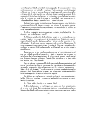 sospechas y hostilidad. Aprende lo más que puedas de los nacionales y otros
misioneros sobre sus actitudes y valores. Trata siempre a los oficiales del
gobierno con el mayor respeto. Como principio general, proporciona a los
oficiales sólo la información que solicitan sin apresurarte a dar más de la
necesaria. Esto incluye inclusive a la embajada o consulado de tu propio
país. Y en tanto que esté dentro de tu capacidad, y en armonía con la
voluntad de Dios, obedece todas las leyes y requerimientos.
     Es importante quedar completamente claros en relación a movimientos
o partidos políticos. Ni siquiera expreses una opinión de una u otra manera.
Para nosotros como extranjeros y misioneros con una misión, la política no
es de nuestra incumbencia.
    P. ¿Qué en cuanto a permanecer en contacto con la familia y los
donantes que están la tierra natal?
     R. Si tienes una familia de la iglesia o grupo en tu país natal que está
orando y quizás proporcionando el sostenimiento financiero para ti,
mantenlos informados de tus desafíos y progreso. Sé honesto de tus
dificultades y desalientos, pero no te centres en lo negativo. Sé optimista. Si
mencionas problemas, céntrate en el poder de Dios para solucionarlos
mediante la oración. Si él ya ha resuelto la dificultad, haz un informe para
dar alabanzas.
     Recuerda que lo que escribes puede regresar al campo misionero, así
que con cuidado considera lo que dices y cuál es la actitud que expresas en
tu informe. Tu influencia en tu tierra de origen puede ser más grande que el
que tienes en el campo misionero. Cuando Dios interviene en tu favor, deja
que la gente vea a Dios obrando.
     Saca la máxima ventaja posible de la tecnología. Las computadoras y el
correo electrónico facilitan la comunicación. Las cámaras digitales pueden
ser usadas para enviar fotografías por correo electrónico a tus donantes y
líderes de la iglesia local. Y no olvides enviar notas de agradecimiento a los
donantes. Los financiadores locales y los voluntarios necesitan también
escuchar una palabra de agradecimiento de tu parte.
    Por último, acepta la mayor cantidad posible de oportunidades para
hablar. Mientras inspires y compartas las bendiciones con otros, serás
bendecido también.
    P. ¿Cómo mides el éxito en la obra de Dios?
     R. Dios ha llamado a su pueblo para ser socios con él en la realización
de su obra en la tierra. Debemos colocar nuestras personalidades, culturas,
idiomas, habilidades, talentos y recursos en sus manos, para que sean usados
                                     185
 