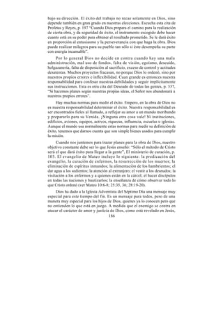 bajo su dirección. El éxito del trabajo no recae solamente en Dios, sino
depende también en gran grado en nuestras elecciones. Escucha esta cita de
Profetas y Reyes, p. 197 “Cuando Dios prepara el camino para la realización
de cierta obra, y da seguridad de éxito, el instrumento escogido debe hacer
cuanto está en su poder para obtener el resultado prometido. Se le dará éxito
en proporción al entusiasmo y la perseverancia con que haga la obra. Dios
puede realizar milagros para su pueblo tan sólo si éste desempeña su parte
con energía incansable”.
     Por lo general Dios no decide en contra cuando hay una mala
administración, mal uso de fondos, falta de visión, egoísmo, descuido,
holgazanería, falta de disposición al sacrificio, exceso de control y actitudes
desatentas. Muchos proyectos fracasan, no porque Dios lo ordenó, sino por
nuestros propios errores e inflexibilidad. Cuan grande es entonces nuestra
responsabilidad para confesar nuestras debilidades y seguir implícitamente
sus instrucciones. Esta es otra cita del Deseado de todas las gentes, p. 337,
“Si hacemos planes según nuestras propias ideas, el Señor nos abandonará a
nuestros propios errores”.
     Hay muchas normas para medir el éxito. Empero, en la obra de Dios no
es nuestra responsabilidad determinar el éxito. Nuestra responsabilidad es
ser encontrados fieles al llamado, a reflejar su amor a un mundo moribundo
y prepararlo para su Venida. ¡Ninguna otra cosa vale! Ni instituciones,
edificios, aviones, equipos, activos, riquezas, influencia, escuelas o iglesias.
Aunque el mundo usa normalmente estas normas para medir su definición de
éxito, tenemos que darnos cuenta que son simple bienes usados para cumplir
la misión.
     Cuando nos juntemos para trazar planes para la obra de Dios, nuestro
objetivo constante debe ser lo que Jesús enseñó: “Sólo el método de Cristo
será el que dará éxito para llegar a la gente”, El ministerio de curación, p.
103. El evangelio de Mateo incluye lo siguiente: la predicación del
evangelio, la curación de enfermos, la resurrección de los muertos; la
eliminación de espíritus inmundos; la alimentación de los hambrientos; el
dar agua a los sedientos; la atención al extranjero; el vestir a los desnudos; la
visitación a los enfermos y a quienes están en la cárcel; el hacer discípulos
en todas las naciones y bautizarlos; la enseñanza de cómo observar todo lo
que Cristo ordenó (ver Mateo 10:6-8; 25:35, 36; 28:19-20).
     Dios ha dado a la Iglesia Adventista del Séptimo Día una mensaje muy
especial para este tiempo del fin. Es un mensaje para todos, pero de una
manera muy especial para los hijos de Dios, quienes ya lo conocen pero que
no entienden lo que está en juego. A medida que el enemigo se centra en
atacar el carácter de amor y justicia de Dios, como está revelado en Jesús,
                                     186
 