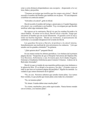 estar a corta distancia disparándonos una escopeta – disparando a la vez
tiros, balas y proyectiles.
     “Tenemos un testigo que testifica que los cargos son ciertos”. David
escuchó el nombre del hombre que también era un preso. “Él está dispuesto
a testificar en contra de ustedes”.
    “Llévenlos a la cárcel”, gritó el oficial.
      David recordó el nombre del testigo y pensó para sí, Cuando lleguemos
a la cárcel, voy a confrontar a ese hombre. Voy a averiguar por qué decidió
testificar sobre algo totalmente falso.
    De regreso en la camioneta, David vio que los estaban llevando a la
cárcel federal. Al entrar en la cárcel, David volvió a decidir, Tengo que
encontrar al hombre que me acusó falsamente. El guardia cerró la reja y
tomó sus huellas digitales. Desde ese momento, el pensamiento de
confrontar a su acusador desapareció de la mente de David.
     Los guardias llevaron a David y al profesor a la cárcel interna.
Inmediatamente una multitud de otros prisioneros los rodearon. “¡Así que
ustedes son los grandes criminales!” les gritaron.
    “¿Qué quieren decir?” preguntó David.
    En sus manos tenían los últimos periódicos. Los titulares de la primera
página decían: “Sospechas de que el Hospital Adventista del Séptimo Día
Usa Doctores, Enfermeras y una Avioneta para Actividades Ilegales.
Entrenan a Estudiantes Enfermeras para Cometer Crímenes. Líderes de la
Red están Arrestados”.
     David vio que se trataba de una maniobra política para traer deshonra a
la iglesia de Dios. Él se dirigió a los presos y les dijo, “¿Ustedes creen en
todo lo que leen en la primera página del periódico? Alguien ha mentido. La
verdad es que somos misioneros de la iglesia”.
     “No, no son. Nosotros sabemos que ustedes tienen plata. Los vemos
bien vestidos, lo que prueba que tienen plata como todos los criminales”.
    “No, no tenemos plata”.
    “Sí, tienen. Ustedes deben tener mucha plata”.
     “Lo siento, muchachos, pero están equivocados. Nunca hemos tratado
con el crimen, y no tenemos plata”.


                                       24
 