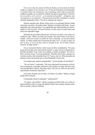 En los tres días de arresto de David, Becky no tenía idea de dónde
estaba o si alguna vez lo volvería a ver. Vivían en la frontera con Guatemala,
y recordó cómo otro misionero, Lon Cummings, había sido secuestrado.
¿Habría sucedido eso con David? ¿Habían llevado los guerrilleros a David a
un escondite en la selva? ¿Lo estarían torturando? ¿Exigirían una
recompensa o lo matarían? Pensamientos horribles llenaban su mente
mientras imploraba a Dios: “Por favor, tráemelo de regreso”.
     Durante aquellos días, Becky sentía como si su estómago hubiera estado
amarrado con nudos. No podía comer. Parada en la balanza del baño, vio que
registraba sólo cincuenta kilos. Eso significaba que había perdido tres kilos y
medio en solo tres días. Procuró forzarse a comer, pero el estrés hacía que
fuera casi imposible tragar.
     Sabiendo de que debía soportar por el bien de sus hijos, cayó sobre sus
rodillas y rogó: “Señor, me tienes que ayudar. Me siento como si me fuera a
romper. Necesito tu paz en medio de esta confusión. La necesito ahora
mismo. Tú sabes cuánto amo tu promesa de Juan 14:27: ‘La paz os dejo, mi
paz os doy; yo no os la doy como el mundo la da. No se turbe vuestro
corazón, ni tenga miedo’”.
     En ese momento Becky sintió la paz de Dios inundándola. Por unas
pocas horas pudo estar nuevamente normal. Luego volvió a abrumarla la
horrible ansiedad. Cayó sobre sus rodillas y repitió el pedido: “Por favor,
Dios, necesito tu paz. La estoy perdiendo”. Durante todo el día y durante sus
inciertas noches, ella reclamaba Juan 14:27 una y otra vez. Ella atesoraba esa
promesa como una persona que se está hundiendo y busca aire.
    Los amigos que venían le preguntaban: “¿Cómo puedes ser tan fuerte?”
     “No soy fuerte”, contestaba. “Me estoy apoyando fuertemente en Jesús.
Sin sus promesas, no podría sobrellevar esto, porque no tengo idea de lo que
está sucediéndole a David. Pero Dios sabe. Una cosa sé: Dios nos da fuerza
especial para momentos especiales”.
    Una noche, Katrina, de tres años, vio llorar a su madre. “Mamá, el ángel
puede abrir la puerta”.
    Consternada, Becky le preguntó: “¿Qué puerta?”
     “Tú sabes, como Pedro”. Becky recordó que había leído a los niños la
historia bíblica sobre el escape del apóstol Pedro unas cuantas semanas atrás.
Ella se inclinó y abrazó a Katrina.


                                      28
 