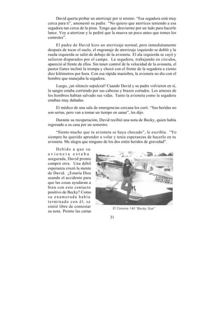 David quería probar un aterrizaje por sí mismo. “Esa segadora está muy
cerca para ti”, amonestó su padre. “No quiero que aterrices teniendo a esa
segadora tan cerca de la pista. Tengo que desviarme por un lado para hacerle
lance. Voy a aterrizar y le pediré que la mueva un poco antes que tomes los
controles”.
     El padre de David hizo un aterrizaje normal, pero inmediatamente
después de tocar el suelo, el engranaje de aterrizaje izquierdo se dobló y la
rueda izquierda se salió de debajo de la avioneta. El ala izquierda se cayó y
salieron disparados por el campo. La segadora, trabajando en círculos,
apareció al frente de ellos. Sin tener control de la velocidad de la avioneta, el
pastor Gates inclinó la trompa y chocó con el frente de la segadora a ciento
diez kilómetros por hora. Con esa rápida maniobra, la avioneta no dio con el
hombre que manejaba la segadora.
     Luego, ¡un silencio sepulcral! Cuando David y su padre volvieron en sí,
la sangre estaba corriendo por sus cabezas y brazos cortados. Los arneses de
los hombros habían salvado sus vidas. Tanto la avioneta como la segadora
estaban muy dañadas.
     El médico de una sala de emergencias cercana los curó. “Sus heridas no
son serias, pero van a tomar un tiempo en sanar”, les dijo.
     Durante su recuperación, David recibió una nota de Becky, quien había
regresado a su casa por un semestre.
    “Siento mucho que tu avioneta se haya chocado”, le escribía. “Yo
siempre he querido aprender a volar y tenía esperanzas de hacerlo en tu
avioneta. Me alegra que ninguno de los dos estén heridos de gravedad”.
     Debido a que su
avioneta estaba
asegurada, David pronto
compró otra. Una débil
esperanza cruzó la mente
de David. ¿Estaría Dios
usando el accidente para
que las cosas ayudaran a
bien con este contacto
positivo de Becky? Como
su enamorada había
terminado con él, se
sintió libre de contestar
su nota. Pronto las cartas
                                       31
 