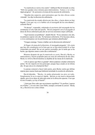 “La matrícula se cierra a las cuatro”, balbuceó David mirando su reloj.
“Sólo nos quedan cinco minutos para matricularnos. Vamos a ver si hay
algún progreso”. Se acercaron a la mesa de las asesoras de enfermería.
     “Quedan dos espacios, pero pensamos que las dos chicas están
viniendo”, les dijo la directora de enfermería.
     “La matrícula ha estado abierta por dos días, y hasta ahora no han
llegado. Creo que voy a ir a hablar con el encargado de los estu-diantes”,
comentó David.
    “Si deseas”, respondió, señalando al escritorio del encargado de los
estudiantes al otro lado del pasillo. David compartió con el encargado el
deseo de llevar enfermería para dar un servicio misionero mejor calificado.
      “Aquí tenemos un problema”, añadió David. “Si no entramos este año,
no podemos esperar otro año. No haríamos enfermería. O lo hacemos ahora,
o si no continuamos con las profesiones que teníamos planificadas”.
    “Vengan conmigo. Vamos a hablar con la directora de enfermería”.
    Al llegar a la mesa de la directora, el encargado preguntó, “¿Es cierto
que hay dos estudiantes en la lista que no se han matriculado ni se han
contactado con usted? De ser así, parece razonable, por lo tarde que se ha
hecho, que dejemos entrar a estos dos a enfermería”.
    Minutos después de que la matrícula se cerró, David y Becky se
matricularon y fueron aceptados para un curso de enfermería de dos años.
Becky se volvió a David mientras se alejaban de las mesas de la matrícula.
     “¿No te parece que Dios es grande? Ahora podemos estudiar enfermería
juntos. No me importa mi área principal, aunque haya estado en mi último
año. Sé que esta es la voluntad de Dios”.
    La pareja comenzó a hacer todo juntos, pero Becky sentía que debían
esperar para casarse hasta que hubieran terminado la escuela de enfermería.
     David objetaba. “Becky, tú andas plantando tus pies en todo.
Simplemente tú no te mueves rápido. Quizás yo me muevo demasiado
rápido, pero tú no dejas de jalar para atrás en la dirección opuesta. Creo que
tú eres el arado y yo soy el tractor”.
      “¿Será que Dios sabe que necesitamos equilibrio? Yo prefiero ‘esperar
en el Señor’, y tú eres más como Pablo, siempre corriendo la carrera”. Becky
rió, y David no tuvo cómo refutar.

                                     34
 
