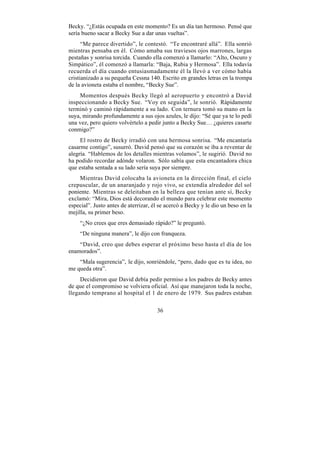 Becky. “¿Estás ocupada en este momento? Es un día tan hermoso. Pensé que
sería bueno sacar a Becky Sue a dar unas vueltas”.
      “Me parece divertido”, le contestó. “Te encontraré allá”. Ella sonrió
mientras pensaba en él. Cómo amaba sus traviesos ojos marrones, largas
pestañas y sonrisa torcida. Cuando ella comenzó a llamarlo: “Alto, Oscuro y
Simpático”, él comenzó a llamarla: “Baja, Rubia y Hermosa”. Ella todavía
recuerda el día cuando entusiasmadamente él la llevó a ver cómo había
cristianizado a su pequeña Cessna 140. Escrito en grandes letras en la trompa
de la avioneta estaba el nombre, “Becky Sue”.
    Momentos después Becky llegó al aeropuerto y encontró a David
inspeccionando a Becky Sue. “Voy en seguida”, le sonrió. Rápidamente
terminó y caminó rápidamente a su lado. Con ternura tomó su mano en la
suya, mirando profundamente a sus ojos azules, le dijo: “Sé que ya te lo pedí
una vez, pero quiero volvértelo a pedir junto a Becky Sue… ¿quieres casarte
conmigo?”
     El rostro de Becky irradió con una hermosa sonrisa. “Me encantaría
casarme contigo”, susurró. David pensó que su corazón se iba a reventar de
alegría. “Hablemos de los detalles mientras volamos”, le sugirió. David no
ha podido recordar adónde volaron. Sólo sabía que esta encantadora chica
que estaba sentada a su lado sería suya por siempre.
     Mientras David colocaba la avioneta en la dirección final, el cielo
crepuscular, de un anaranjado y rojo vivo, se extendía alrededor del sol
poniente. Mientras se deleitaban en la belleza que tenían ante sí, Becky
exclamó: “Mira, Dios está decorando el mundo para celebrar este momento
especial”. Justo antes de aterrizar, él se acercó a Becky y le dio un beso en la
mejilla, su primer beso.
     “¿No crees que eres demasiado rápido?” le preguntó.
     “De ninguna manera”, le dijo con franqueza.
    “David, creo que debes esperar el próximo beso hasta el día de los
enamorados”.
    “Mala sugerencia”, le dijo, sonriéndole, “pero, dado que es tu idea, no
me queda otra”.
     Decidieron que David debía pedir permiso a los padres de Becky antes
de que el compromiso se volviera oficial. Así que manejaron toda la noche,
llegando temprano al hospital el 1 de enero de 1979. Sus padres estaban

                                      36
 