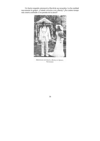 Un fuerte ronquido estremeció a David de sus recuerdos. La fea realidad
nuevamente lo golpeó. ¿Cuándo volvería a ver a Becky? ¿Por cuánto tiempo
más estaría confinado a esa paredes de la cárcel?




                                    38
 