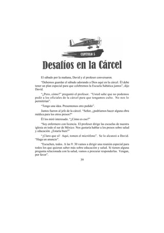 El sábado por la mañana, David y el profesor conversaron.
     “Debemos guardar el sábado adorando a Dios aquí en la cárcel. Él debe
tener un plan especial para que celebremos la Escuela Sabática juntos”, dijo
David.
    “¿Pero, cómo?” preguntó el profesor. “Usted sabe que no podemos
pedir a los oficiales de la cárcel para que tengamos culto. No nos lo
permitirían”.
    “Tengo una idea. Presentemos otro pedido”.
    Juntos fueron al jefe de la cárcel. “Señor, ¿podríamos hacer alguna obra
médica para los otros presos?“
    Él los miró interesado. “¿Cómo es eso?”
     “Soy enfermero con licencia. El profesor dirige las escuelas de nuestra
iglesia en todo el sur de México. Nos gustaría hablar a los presos sobre salud
y educación. ¿Estaría bien?”
    “¡Claro que sí! Aquí, tomen el micrófono”. Se lo alcanzó a David.
“Haga un anuncio”.
     “Escuchen, todos. A las 9: 30 vamos a dirigir una reunión especial para
todos los que quieran saber más sobre educación y salud. Si tienen alguna
pregunta relacionada con la salud, vamos a procurar responderlas. Vengan,
por favor”.
                                     39
 