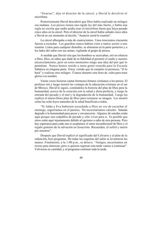 “Gracias”, dijo el director de la cárcel, y David le devolvió el
micrófono.
     Posteriormente David descubrió que Dios había realizado un milagro
esa mañana. Los presos tienen una rígida ley del más fuerte, y había una
regla no escrita que nadie podía usar el micrófono hasta que haya pasado
cinco años en la cárcel. Pero el director de la cárcel había saltado cinco años
a David en ese momento al decirle, “Anuncie usted la reunión”.
      La cárcel albergaba a más de cuatrocientos. Unos trescientos cincuenta
fueron a escuchar. Los guardias nunca habían visto a tantos asistir a una
reunión. Listos para cualquier disturbio, se alinearon en la parte posterior y a
los lados del salón con sus armas, vigilando al grupo de presos.
     A medida que David veía que los hombres se acercaban, oró en silencio
a Dios, Dios, tú sabes que dudé de tu fidelidad al permitir el asalto y nuestro
encarcelamiento, pero en estos momentos tengo una idea del por qué lo
permitiste. Nunca hemos tenido a tanta gente reunida para la Escuela
Sabática en ninguna parte. Estoy viendo que tú cumples tu promesa, “él lo
hará” y realizas otro milagro. Úsanos durante esta hora de culto para traer
gloria a tu nombre.
     Varias veces hicieron cantar hermosos himnos cristianos a los presos. El
profesor oró y luego mostró las ventajas de la educación cristiana en el sur
de México. David le siguió, contándoles la historia del plan de Dios para la
humanidad, acerca de la creación con la salud y dieta perfecta, y luego la
entrada del pecado y el mal y la degradación de la humanidad. Luego les
explicó el maravilloso plan de Dios para restaurar su imagen. Les mostró
cómo las ocho leyes naturales de la salud benefician a todos.
     “Si Adán y Eva hubiesen escuchado a Dios en vez de escuchar al
enemigo, seguiríamos en el paraíso. No necesitaríamos cárceles. Satanás
degradó a la humanidad para pecar y envanecerse. Algunos de ustedes están
aquí porque son culpables de pecado y sólo viven para sí. Es posible que
otros estén aquí injustamente debido al egoísmo u odio de otra persona. Pero
hay esperanza para cada uno si aceptamos el amor incondicional de Dios y el
regalo gratuito de la salvación en Jesucristo. Recuerden, él sufrió y murió
por nosotros”.
     Después que David explicó el significado del Calvario y el plan de la
redención, hizo preguntas. De todas las esquinas del salón se levantaron las
manos. Finalmente, a la 1:00 p.m., se detuvo. “Amigos, necesitamos un
recreo para almorzar, pero si quieren regresar esta tarde vamos a continuar”.
Volvieron en cantidad, y el programa continuó toda la tarde.

                                      40
 