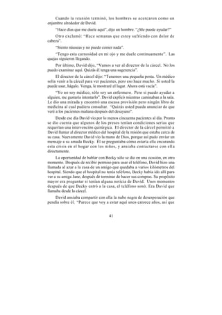 Cuando la reunión terminó, los hombres se acercaron como un
enjambre alrededor de David.
    “Hace días que me duele aquí”, dijo un hombre. “¿Me puede ayudar?”
    Otro exclamó: “Hace semanas que estoy sufriendo con dolor de
cabeza”.
    “Siento náuseas y no puedo comer nada”.
    “Tengo esta carnosidad en mi ojo y me duele continuamente”. Las
quejas siguieron llegando.
    Por último, David dijo, “Vamos a ver al director de la cárcel. No los
puedo examinar aquí. Quizás él tenga una sugerencia”.
     El director de la cárcel dijo: “Tenemos una pequeña posta. Un médico
solía venir a la cárcel para ver pacientes, pero eso hace mucho. Si usted la
puede usar, hágalo. Venga, le mostraré el lugar. Ahora está vacía”.
     “Yo no soy médico, sólo soy un enfermero. Pero si puedo ayudar a
alguien, me gustaría intentarlo”. David explicó mientras caminaban a la sala.
Le dio una mirada y encontró una escasa provisión pero ningún libro de
medicina al cual pudiera consultar. “Quizás usted pueda anunciar de que
veré a los pacientes mañana después del desayuno”.
     Desde ese día David vio por lo menos cincuenta pacientes al día. Pronto
se dio cuenta que algunos de los presos tenían condiciones serias que
requerían una intervención quirúrgica. El director de la cárcel permitió a
David llamar al director médico del hospital de la misión que estaba cerca de
su casa. Nuevamente David vio la mano de Dios, porque así pudo enviar un
mensaje a su amada Becky. Él se preguntaba cómo estaría ella encarando
esta crisis en el hogar con los niños, y ansiaba contactarse con ell a
directamente.
     La oportunidad de hablar con Becky sólo se dio en una ocasión, en otro
momento. Después de recibir permiso para usar el teléfono, David hizo una
llamada al azar a la casa de un amigo que quedaba a varios kilómetros del
hospital. Siendo que el hospital no tenía teléfono, Becky había ido allí para
ver a su amiga Jane, después de terminar de hacer sus compras. Su propósito
mayor era preguntar si tenían alguna noticia de David. Unos momentos
después de que Becky entró a la casa, el teléfono sonó. Era David que
llamaba desde la cárcel.
    David ansiaba compartir con ella la nube negra de desesperación que
pendía sobre él. “Parece que voy a estar aquí unos catorce años, así que


                                     41
 