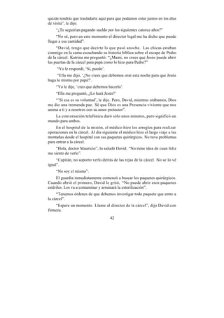 quizás tendrás que trasladarte aquí para que podamos estar juntos en los días
de visita”, le dijo.
    “¿Te seguirían pagando sueldo por los siguientes catorce años?”
     “No sé, pero en este momento el director legal me ha dicho que puede
llegar a esa cantidad”.
     “David, tengo que decirte lo que pasó anoche. Las chicas estaban
conmigo en la cama escuchando su historia bíblica sobre el escape de Pedro
de la cárcel. Katrina me preguntó: “¿Mami, no crees que Jesús puede abrir
las puertas de la cárcel para papá como lo hizo para Pedro?”
     “Yo le respondí, ‘Si, puede’.
     “Ella me dijo, ‘¿No crees que debemos orar esta noche para que Jesús
haga lo mismo por papá?’.
    “Yo le dije, ‘creo que debemos hacerlo’.
    “Ella me preguntó, ¿Lo hará Jesús?’
    “’Si esa es su voluntad’, le dije. Pero, David, mientras orábamos, Dios
me dio una tremenda paz. Sé que Dios es una Presencia viviente que nos
anima a ti y a nosotros con su amor protector”.
   La conversación telefónica duró sólo unos minutos, pero significó un
mundo para ambos.
     En el hospital de la misión, el médico hizo los arreglos para realizar
operaciones en la cárcel. Al día siguiente el médico hizo el largo viaje a las
montañas desde el hospital con sus paquetes quirúrgicos. No tuvo problemas
para entrar a la cárcel.
    “Hola, doctor Mauricio”, lo saludó David. “No tiene idea de cuan feliz
me siento de verlo”.
     “Capitán, no soporto verlo detrás de las rejas de la cárcel. No se lo vé
igual”.
    “No soy el mismo”.
     El guardia inmediatamente comenzó a buscar los paquetes quirúrgicos.
Cuando abrió el primero, David le gritó, “No puede abrir esos paquetes
estériles. Los va a contaminar y arruinará la esterilización”.
     “Tenemos órdenes de que debemos investigar todo paquete que entre a
la cárcel”.
    “Espere un momento. Llame al director de la cárcel”, dijo David con
firmeza.
                                     42
 