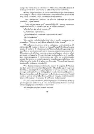 aunque me sienta enojado y lastimado? Al final se consolaba, de que al
menos el comité de la cárcel nunca lo había hecho limpiar las letrinas.
    Durante los primeros días de encarcelamiento notó que un hombre de
más edad y de cabellos canos lo observaba. Parecía americano pero hablaba
muy bien el castellano. Un día el hombre se acercó a David.
     “Hola. Me apellido Donovan. He oído que estás aquí por ofensas
criminales”, dijo el hombre.
     “Es por eso que estoy aquí”, respondió David, “pero no porque soy
culpable de hacerlo. La verdad es que soy un médico misionero”.
    “¿Verdad? ¿A qué iglesia perteneces?”
    “Adventista del Séptimo Día”.
    “¿Dónde aprendiste castellano? Hablas como un nativo”.
    “Me crié en Bolivia”.
    “Oh, creciste en la Unión Incaica”, dijo el hombre con una sonrisa
conocedora. “¡Espera un rato! ¿Cómo sabes de la Unión Incaica?”
      “Mi padres misioneros me criaron y educaron como adventista del
séptimo día. Mi padre y yo abrimos la obra de Dios en Colombia. ¿Ves esta
cicatriz de un hueco de bala en mi pierna? Una muchedumbre, guiada por un
sacerdote, se oponía a mi padre y a mi para que compartiéramos nuestra fe.
Ellos atacaron la iglesia y comenzaron a cortar a la gente mientras salían
corriendo por la puerta. Mi padre tenía cortes de machetes en su espalda,
pero los dos escapamos. El otro misionero que estaba con nosotros no pudo
escapar. Lo cortaron en pedacitos, pusieron los pedazos en una bolsa de yute,
y la tiraron a las gradas de la iglesia con el mensaje: “Esto es lo que hacemos
con todos los misioneros extranjeros”.
     “Viví durante momentos violentos. En muchos de los países de América
del Sur, los misioneros encaraban grandes dificultades y persecuciones
horribles. A pesar de todo eso, yo elegí entrar al servicio misionero. Estudié
teología en Pacific Union College [Universidad Unión del Pacífico].
Después terminé un grado de maestría y un doctorado en educación. Cuando
recién se abrió la Universidad de las Antillas en Cuba, me nombraron como
director. Mi padre era el secretario de la División Sudamericana”.
     “Yo conozco a su hermano”, interrumpió David. “Cuando mis padres y
yo trabajábamos en Bolivia, él solía enviar a nuestras familias nuestros
cheques de pago desde la oficina de la división”.
    “Sí, trabajaba allá como tesorero asociado”.

                                      45
 