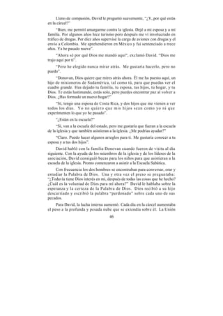 Lleno de compasión, David le preguntó suavemente, “¿Y, por qué estás
en la cárcel?”
      “Bien, me permití amargarme contra la iglesia. Dejé a mi esposa y a mi
familia. Por algunos años hice turismo pero después me ví involucrado en
tráfico de drogas. Por diez años supervisé la carga de aviones con drogas y el
envío a Colombia. Me aprehendieron en México y fui sentenciado a trece
años. Ya he pasado nueve”.
     “Ahora sé por qué Dios me mandó aquí“, exclamó David. “Dios me
trajo aquí por ti”.
    “Pero he elegido nunca mirar atrás. Me gustaría hacerlo, pero no
puedo”.
     “Donovan, Dios quiere que mires atrás ahora. Él me ha puesto aquí, un
hijo de misioneros de Sudamérica, tal como tú, para que puedas ver el
cuadro grande. Has dejado tu familia, tu esposa, tus hijos, tu hogar, y tu
Dios. Te estás lastimando, estás solo, pero puedes encontrar paz al volver a
Dios. ¿Has formado un nuevo hogar?”
    “Sí, tengo una esposa de Costa Rica, y dos hijos que me vienen a ver
todos los días. Yo no quiero que mis hijos sean como yo ni que
experimenten lo que yo he pasado”.
    “¿Están en la escuela?”
     “Sí, van a la escuela del estado, pero me gustaría que fueran a la escuela
de la iglesia y que también asistieran a la iglesia. ¿Me podrías ayudar?”
    “Claro. Puedo hacer algunos arreglos para ti. Me gustaría conocer a tu
esposa y a tus dos hijos”.
     David habló con la familia Donovan cuando fueron de visita al día
siguiente. Con la ayuda de los miembros de la iglesia y de los líderes de la
asociación, David consiguió becas para los niños para que asistieran a la
escuela de la iglesia. Pronto comenzaron a asistir a la Escuela Sabática.
    Con frecuencia los dos hombres se encontraban para conversar, orar y
estudiar la Palabra de Dios. Una y otra vez el preso se preguntaba:
“¿Todavía tiene Dios interés en mi, después de todas las cosas que he hecho?
¿Cuál es la voluntad de Dios para mí ahora?” David le hablaba sobre la
esperanza y la certeza de la Palabra de Dios. Dios recibió a su hijo
descarriado y escribió la palabra “perdonado” sobre cada uno de sus
pecados.
     Para David, la lucha interna aumentó. Cada día en la cárcel aumentaba
el peso a la profunda y pesada nube que se extendía sobre él. La Unión
                                      46
 