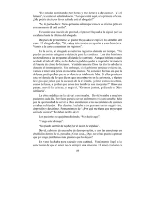 “He estado caminando por horas y me detuve a descansar. Vi el
letrero”, le contestó señalándoselo. “Así que entré aquí, a la primera oficina.
¿Me podría decir por favor adónde está el abogado?”
     “Sí, le puedo decir. Pocas personas saben que esta es su oficina, pero en
este momento él está arriba”.
     Elevando una oración de gratitud, el pastor Hayasaka la siguió por las
escaleras hasta la oficina del abogado.
     Después de presentarse, el pastor Hayasaka le explicó los detalles del
caso. El abogado dijo, “Sí, estoy interesado en ayudar a esos hombres.
Vamos a la corte a examinar los registros”.
     En la corte, el abogado estudió los registros durante un tiempo. “No
puedo encontrar ninguna evidencia para la condena. Los dos hombres
respondieron a las preguntas diciendo lo correcto. Aunque hubiera estado
sentado al lado de ellos, no les hubiera podido ayudar a responder de manera
diferente de cómo lo hicieron. Verdaderamente Dios les dio la sabiduría
durante el interrogatorio. Sin embargo, si el gobierno produce evidencias,
vamos a tener una pelea en nuestras manos. No conozco formas en que la
defensa pueda probar que su evidencia es totalmente falsa. Si ellos producen
una evidencia de lo que dicen que encontraron en la avioneta, y tienen
testigos que juran que la sacaron de la avioneta, ¿cómo vamos nosotros,
como defensa, a probar que estos dos hombres son inocentes?” Hizo una
pausa, movió la cabeza, y sugirió, “Oremos juntos, pidiendo a Dios
sabiduría”.
     La obra médica en la cárcel continuaba. David trataba a muchos
pacientes cada día. Por fuera parecía ser un enfermero cristiano amable, feliz
por la oportunidad de servir a Dios atendiendo a las necesidades de quienes
estaban sufriendo. Por dentro, luchaba con pensamientos negativos,
depresión y desánimo. Pensamientos de “¿Por qué me tiene que preocupar
cómo te sientes?” brotaban dentro de él.
    Los pacientes se quejaban diciendo, “Me duele aquí”.
    “Tengo este drenaje”.
    “No puedo dormir de noche por el dolor de espalda”.
     David, cubierto de una nube de desesperación, y con las emociones en
ebullición dentro de sí, pensaba, ¡Gran cosa, ¿Oye, no te has puesto a pensar
que yo tengo problemas más grandes que los tuyos?
    En vano luchaba para sacudir esta actitud. Finalmente llegó a la
conclusión de que el amor no es siempre una emoción. El amor cristiano es

                                      49
 