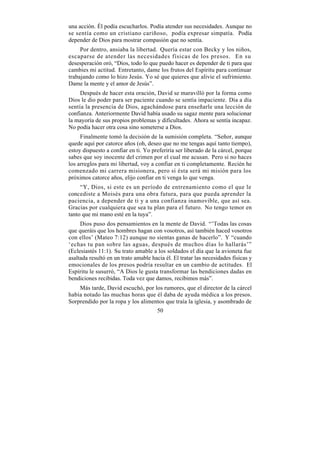 una acción. Él podía escucharlos. Podía atender sus necesidades. Aunque no
se sentía como un cristiano cariñoso, podía expresar simpatía. Podía
depender de Dios para mostrar compasión que no sentía.
     Por dentro, ansiaba la libertad. Quería estar con Becky y los niños,
escaparse de atender las necesidades físicas de los presos. En su
desesperación oró, “Dios, todo lo que puedo hacer es depender de ti para que
cambies mi actitud. Entretanto, dame los frutos del Espíritu para continuar
trabajando como lo hizo Jesús. Yo sé que quieres que alivie el sufrimiento.
Dame la mente y el amor de Jesús”.
     Después de hacer esta oración, David se maravilló por la forma como
Dios le dio poder para ser paciente cuando se sentía impaciente. Día a día
sentía la presencia de Dios, agachándose para enseñarle una lección de
confianza. Anteriormente David había usado su sagaz mente para solucionar
la mayoría de sus propios problemas y dificultades. Ahora se sentía incapaz.
No podía hacer otra cosa sino someterse a Dios.
     Finalmente tomó la decisión de la sumisión completa. “Señor, aunque
quede aquí por catorce años (oh, deseo que no me tengas aquí tanto tiempo),
estoy dispuesto a confiar en ti. Yo preferiría ser liberado de la cárcel, porque
sabes que soy inocente del crimen por el cual me acusan. Pero si no haces
los arreglos para mi libertad, voy a confiar en ti completamente. Recién he
comenzado mi carrera misionera, pero si ésta será mi misión para los
próximos catorce años, elijo confiar en ti venga lo que venga.
     “Y, Dios, si este es un período de entrenamiento como el que le
concediste a Moisés para una obra futura, para que pueda aprender la
paciencia, a depender de ti y a una confianza inamovible, que así sea.
Gracias por cualquiera que sea tu plan para el futuro. No tengo temor en
tanto que mi mano esté en la tuya”.
     Dios puso dos pensamientos en la mente de David. “’Todas las cosas
que queráis que los hombres hagan con vosotros, así también haced vosotros
con ellos’ (Mateo 7:12) aunque no sientas ganas de hacerlo”. Y “cuando
‘echas tu pan sobre las aguas, después de muchos días lo hallarás’”
(Eclesiastés 11:1). Su trato amable a los soldados el día que la avioneta fue
asaltada resultó en un trato amable hacia él. El tratar las necesidades físicas y
emocionales de los presos podría resultar en un cambio de actitudes. El
Espíritu le susurró, “A Dios le gusta transformar las bendiciones dadas en
bendiciones recibidas. Toda vez que damos, recibimos más”.
    Más tarde, David escuchó, por los rumores, que el director de la cárcel
había notado las muchas horas que él daba de ayuda médica a los presos.
Sorprendido por la ropa y los alimentos que traía la iglesia, y asombrado de
                                       50
 