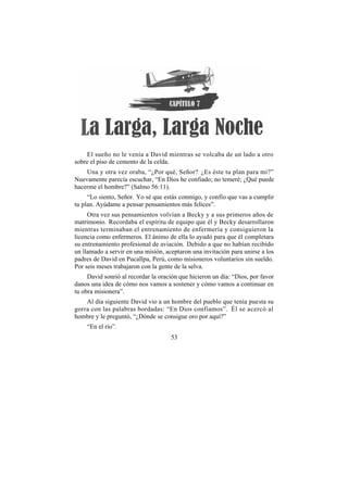El sueño no le venía a David mientras se volcaba de un lado a otro
sobre el piso de cemento de la celda.
    Una y otra vez oraba, “¿Por qué, Señor? ¿Es éste tu plan para mi?”
Nuevamente parecía escuchar, “En Dios he confiado; no temeré; ¿Qué puede
hacerme el hombre?” (Salmo 56:11).
     “Lo siento, Señor. Yo sé que estás conmigo, y confío que vas a cumplir
tu plan. Ayúdame a pensar pensamientos más felices”.
     Otra vez sus pensamientos volvían a Becky y a sus primeros años de
matrimonio. Recordaba el espíritu de equipo que él y Becky desarrollaron
mientras terminaban el entrenamiento de enfermería y consiguieron la
licencia como enfermeros. El ánimo de ella lo ayudó para que él completara
su entrenamiento profesional de aviación. Debido a que no habían recibido
un llamado a servir en una misión, aceptaron una invitación para unirse a los
padres de David en Pucallpa, Perú, como misioneros voluntarios sin sueldo.
Por seis meses trabajaron con la gente de la selva.
     David sonrió al recordar la oración que hicieron un día: “Dios, por favor
danos una idea de cómo nos vamos a sostener y cómo vamos a continuar en
tu obra misionera”.
    Al día siguiente David vio a un hombre del pueblo que tenía puesta su
gorra con las palabras bordadas: “En Dios confiamos”. Él se acercó al
hombre y le preguntó, “¿Dónde se consigue oro por aquí?”
    “En el río”.
                                     53
 
