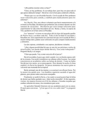 “¿Me podrías mostrar cómo se hace?”
     “Claro, no hay problema. Es un trabajo duro, pero hay oro para todo el
que quiera dedicarle tiempo”. David no veía la hora para contárselo a Becky.
     “Pienso que va a ser divertido hacerlo. Con la ayuda de Dios podemos
sacar suficiente para comida, y también para medicamentos para los
enfermos”.
    Así, David y Tim, otro obrero voluntario que hacía mantenimiento a la
avioneta en Pucallpa, decidieron que probarían esta aventura durante sus dos
semanas de vacaciones. Decidieron que sería tiempo suficiente para
experimentar la vida como buscadores de oro. Becky y Jenny, la esposa de
Tim, quedaron en la base aérea en Pucallpa.
     Los “mineros” vivieron en una playa del río lejos del pequeño pueblo
de Puerto Inca y cavaban cada día. Todo el día lavaban la suciedad y
buscaban oro. Este experimento los convenció de que con la ayuda de Dios y
mucho trabajo duro, podían sacar suficiente oro para comprar medicamentos
y alimentos.
    Las dos esposas, extrañando a sus esposos, decidieron visitarlos.
    “¿Hay alguna posibilidad de que en uno de sus próximos vuelos de
misericordia, nos pueda dejar donde David y Tim están trabajando?”
Preguntó Becky a su suegro.
    “Claro que puedo. Voy a estar cerca de allí el jueves”.
     David recordaba el gozo que sintió cuando vio a su bonita esposa salir
de la avioneta. Esa noche extendieron sus sábanas sobre la arena. Las camas
consistieron en un plástico sobre sus bolsas de dormir. Como no había
llovido por tres meses, no se preocuparon. Pero durante la noche el clima
cambió y la lluvia los despertó. En pocos momentos las suaves gotas se
volvieron una tremenda lluvia tropical.
     Becky protegió una de las mantas y se acurrucó con ella por horas. Por
lo menos esa quedó seca. Los hombres siguieron sacando el agua del
plástico, pero pronto todos estuvieron remojados.
     Finalmente se acabó la lluvia, y los cuatro se acurrucaron bajo la bolsa
de dormir que había quedado seca. ¡Qué noche miserable! Al día siguiente,
viernes, las mujeres lavaron en el río las sábanas y frazadas mojadas que
estaban cubiertas de arena y las extendieron para secar.
    Un agricultor llamado Emerson con sus ayudantes pasó con su canoa.
Él paró para conversar. “¿Cree que el río va a subir más?” le preguntó
David.
                                     54
 