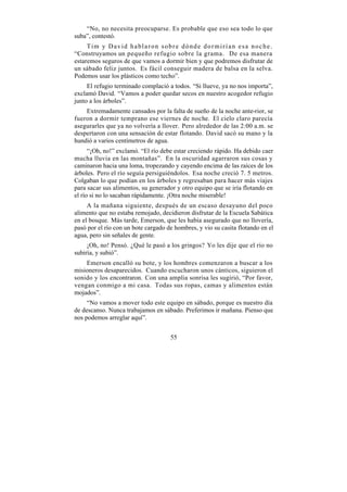 “No, no necesita preocuparse. Es probable que eso sea todo lo que
suba”, contestó.
     Tim y David hablaron sobre dónde dormirían esa noche.
“Construyamos un pequeño refugio sobre la grama. De esa manera
estaremos seguros de que vamos a dormir bien y que podremos disfrutar de
un sábado feliz juntos. Es fácil conseguir madera de balsa en la selva.
Podemos usar los plásticos como techo”.
     El refugio terminado complació a todos. “Si llueve, ya no nos importa”,
exclamó David. “Vamos a poder quedar secos en nuestro acogedor refugio
junto a los árboles”.
    Extremadamente cansados por la falta de sueño de la noche ante-rior, se
fueron a dormir temprano ese viernes de noche. El cielo claro parecía
asegurarles que ya no volvería a llover. Pero alrededor de las 2:00 a.m. se
despertaron con una sensación de estar flotando. David sacó su mano y la
hundió a varios centímetros de agua.
      “¡Oh, no!” exclamó. “El río debe estar creciendo rápido. Ha debido caer
mucha lluvia en las montañas”. En la oscuridad agarraron sus cosas y
caminaron hacia una loma, tropezando y cayendo encima de las raíces de los
árboles. Pero el río seguía persiguiéndolos. Esa noche creció 7. 5 metros.
Colgaban lo que podían en los árboles y regresaban para hacer más viajes
para sacar sus alimentos, su generador y otro equipo que se iría flotando en
el río si no lo sacaban rápidamente. ¡Otra noche miserable!
     A la mañana siguiente, después de un escaso desayuno del poco
alimento que no estaba remojado, decidieron disfrutar de la Escuela Sabática
en el bosque. Más tarde, Emerson, que les había asegurado que no llovería,
pasó por el río con un bote cargado de hombres, y vio su casita flotando en el
agua, pero sin señales de gente.
     ¡Oh, no! Pensó. ¿Qué le pasó a los gringos? Yo les dije que el río no
subiría, y subió”.
    Emerson encalló su bote, y los hombres comenzaron a buscar a los
misioneros desaparecidos. Cuando escucharon unos cánticos, siguieron el
sonido y los encontraron. Con una amplia sonrisa les sugirió, “Por favor,
vengan conmigo a mi casa. Todas sus ropas, camas y alimentos están
mojados”.
     “No vamos a mover todo este equipo en sábado, porque es nuestro día
de descanso. Nunca trabajamos en sábado. Preferimos ir mañana. Pienso que
nos podemos arreglar aquí”.


                                     55
 