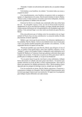 “Entiendo. Ustedes son adventistas del séptimo día y no pueden trabajar
en sábado”.
    Volviéndose a sus hombres, les ordenó: “Levanten todas sus cosas y
carguen la canoa”.
    Casi inmediatamente, once hombres recogieron todo su equipaje y
equipo y lo depositaron en la canoa. David sonrió mientras le decía a Becky,
“Parece como si todos nuestros sirvientes estuvieran trabajando, mientras
nosotros guardamos el sábado como día santo”.
     Emerson los llevó a su cómoda casa construida sobre una colina lejos
del río. Su amigable esposa, Lina, les dio la bienvenida mientras
rápidamente les servía una deliciosa comida y un lugar cómodo para dormir.
Ambas parejas disfrutaron de la hospitalidad de este bondadoso agricultor
católico. Esta amistad llegó a ser más tarde una bendición para David y
Becky.
     Ellos descubrieron que el trabajo entre los moradores de ese lugar
aislado de Puerto Inca era muy satisfactorio. La atención médica llevaba
directamente al interés espiritual.
     Debido a que vieron que las provisiones y los alimentos rápidamente se
les acababan, David y Becky vieron su necesidad de tener una avioneta para
volar a los muchos pueblos pequeños para atender a los enfermos. Un día
sorprendió David a su esposa con una idea.
     “Sweeti-pie [palabra que usan David y Becky para dirigirse el uno al
otro, se traduce como pastel dulce; entre ellos significa, dulzura y se lee
“suitipái”], vamos a los Estados Unidos y trabajemos como enfermeros en el
hospital de Madison en Tennessee hasta que ganemos suficiente dinero para
comprar una avioneta. Si hacemos un pacto con Dios para hacer todo lo
posible para no trabajar en sábado, yo sé que él nos bendecirá”.
     “Yo no quiero hacer lo que he visto hacer a otras enfermeras, trabajan
horas adicionales en sábado sólo para ganar más dinero. Si tenemos que
atender enfermos en el día de Dios, lo haré voluntariamente. Pero todo el
dinero que ganemos los sábados pertenecerá a Dios. Quizás podemos hacer
algo para que nos pongan de domingo a jueves, siempre que sea posible”.
     Con esa resolución en mente, David y Becky regresaron a Tennessee y
comenzaron a trabajar en el hospital. Dios los bendijo financieramente, pero
tuvieron que pagar el precio por esa resolución. El supervisor los programó
para trabajar en pisos diferentes casi cada semana.



                                    56
 