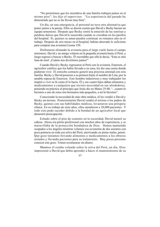 “No permitimos que los miembros de una familia trabajen juntos en el
mismo piso”, les dijo el supervisor. “La experiencia del pasado ha
demostrado que no se las llevan muy bien”.
     Un día, en una emergencia, el personal no tuvo otra alternativa que
poner juntos a la pareja. Ellos se dieron cuenta que David y Becky hacían un
equipo armonioso. Después que Becky sintió la emoción de las sonrisas y
palabras dulces que David le susurraba cuando se cruzaban en los pasillos
del hospital. Sí, quienes se aman pueden continuar su romance aún en el
trabajo. Después de seis meses en el hospital, habían ahorrado lo suficiente
para comprar una avioneta Cessna 150.
     Disfrutaron alistando la avioneta para el largo vuelo hasta el campo
misionero. David y un amigo volaron en la pequeña avioneta hasta el Perú, y
luego regresó a buscar a Becky. Él recordaba que ella le decía, “Esta es otra
luna de miel. ¡Cuánto nos divertimos juntos!”
     Cuando David y Becky regresaron al Perú con la avioneta, Emerson, el
agricultor católico que los había llevado a su casa, les dio una casita donde
pudieran vivir. El estrecho contacto generó una preciosa amistad con esta
familia. Becky y David pusieron a su primera hijita el nombre de Lina, por la
amable esposa de Emerson. Este hombre industrioso y muy trabajador los
inspiró a vivir su fe como él lo hacía. Él y sus cuatro hijos daban alimentos y
medicamentos a cualquiera que tuviera necesidad en sus alrededores,
poniendo en práctica el principio que Jesús dio en Mateo 25:40, “...cuanto lo
hicisteis a uno de estos mis hermanos más pequeños, a mí lo hicisteis”.
     Conociendo la necesidad de más obra médica, él les vendió a David y
Becky un terreno. Posteriormente David vendió el terreno a los padres de
Becky, quienes con sus habilidades médicas, levantaron una próspera
clínica. En su trabajo de siete años, ellos atendieron a 28,000 pacientes. Y
todo esto pudo suceder debido a la bondad de un agricultor local que
demostró preocupación.
     Echado sobre el piso de cemento en la oscuridad, David meneó su
cabeza. Ahora era piloto profesional con muchos años de experiencia, y se
maravillaba de la protección bondadosa de Dios. Hemos mantenido
ocupados a los ángeles mientras volamos esa avionetita de dos asientos con
poca potencia en toda esa selva del Perú, aterrizando en pistas malas, pensó.
Qué gozo teníamos llevando alimentos y medicamentos a los obreros
aislados y llevando pacientes para su tratamiento. Muy pocas personas
conocen este gozo. Temen aventurarse sin dinero.
    Mientras él estaba volando sobre la selva del Perú, un día, Dios
impresionó a David que debía aprender a hacer el mantenimiento de su
                                      57
 
