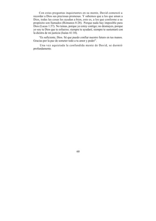 Con estas preguntas inquietantes en su mente, David comenzó a
recordar a Dios sus preciosas promesas. Y sabemos que a los que aman a
Dios, todas las cosas les ayudan a bien, esto es, a los que conforme a su
propósito son llamados (Romanos 8:28). Porque nada hay imposible para
Dios (Lucas 1:37). No temas, porque yo estoy contigo; no desmayes, porque
yo soy tu Dios que te esfuerzo; siempre te ayudaré, siempre te sustentaré con
la diestra de mi justicia (Isaías 41:10).
    “Es suficiente, Dios. Sé que puedo confiar nuestro futuro en tus manos.
Gracias por la paz de someter todo a tu amor y poder”.
     Una vez aquietada la confundida mente de David, se durmió
profundamente.




                                     60
 