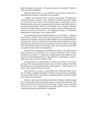 haber realizado su resolución. ¿Por qué no pensó en ese hombre? Inclusive
sabía el nombre del hombre.
     Mientras David subía a la movilidad del asesor legal, compartió su
frustración de no haberse contactado con su acusador.
     “Alégrate de no haberlo hecho”, le dijo el asesor legal. “El gobierno lo
contrató para que te acusara. Como él dijo que se había contactado contigo
en el momento del crimen, ellos esperaban que te contactaras con él.
Mandaron espías para que te siguieran todo el tiempo, observando todos los
movimientos que hacías. Nunca te vieron hablar con él. Siempre anduviste
cerca de él. Pasabas junto a él mientras conocías a cientos de personas, pero
nunca lo miraste ni él te miró a ti. Si lo hubieras mirado o si le hubieras
preguntado por qué mintió, hoy no estarías libre”.
      La frustración de David inmediatamente se volvió en gozo. “¡Alabado
sea el Señor!” exclamó. “Él es capaz no sólo de traer a la mente promesas y
versículos de memoria, sino que es capaz también de sacar pensamientos de
nuestra mente. No me acordé más de ese hombre desde el momento en que
las puertas me encerraron en la cárcel hasta que me las volvieron a abrir para
salir. Sólo entonces pensé en ese hombre. Qué cosas maravillosas hace Dios
con nuestra mente cuando se la sometemos”.
     Mientras David viajaba por las montañas de regreso a casa, difícilmente
podía contener sus sentimientos. En su amor y gratitud a Dios, seguía
repitiendo en su mente Y a Aquel que es poderoso para hacer todas las cosas
mucho más abundantemente de lo que pedimos o entendemos, según el
poder que actúa en nosotros (Efesios 3;20).
     Y luego pensó en su amada Becky y el gozo de volverla a ver a ella y a
sus hijos. Diez días parecían como diez años. Se había acabado el horrible
pensamiento que lo había perseguido cada momento – catorce años en la
cárcel. ¡Ahora, pronto estaría en su casa!
     Miró la fecha en su reloj, y recordó algo más. Ocho años atrás, en ese
día, él y Becky se habían prometido ser fieles el uno al otro por la eternidad.
Su corazón dejó de latir. ¡Su amante y cuidadoso Padre, lo llevaba al hogar
en la fecha de su aniversario!
     Becky no sabía nada de la liberación de David. Mientras estaba mirando
por la ventana de la cocina lavando los platos, vio pasar una camioneta. Ella
notó un sello oficial en la puerta de la camioneta, y luego vio que retrocedía
al frente de su casa. Instantáneamente quedó rígida de temor. ¿Estarán
viniendo para hacer más problemas? se preguntó.


                                      62
 